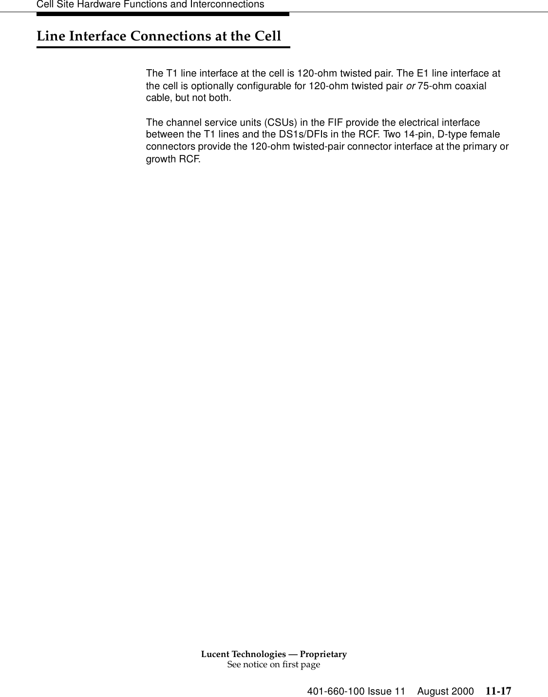 Lucent Technologies — ProprietarySee notice on first page401-660-100 Issue 11 August 2000 11-17Cell Site Hardware Functions and InterconnectionsLine Interface Connections at the CellThe T1 line interface at the cell is 120-ohm twisted pair. The E1 line interface at the cell is optionally configurable for 120-ohm twisted pair or 75-ohm coaxial cable, but not both.The channel service units (CSUs) in the FIF provide the electrical interface between the T1 lines and the DS1s/DFIs in the RCF. Two 14-pin, D-type female connectors provide the 120-ohm twisted-pair connector interface at the primary or growth RCF.