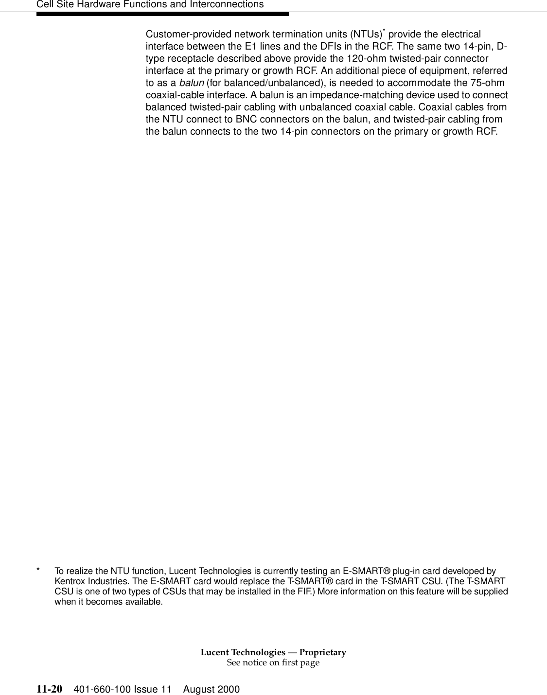 Lucent Technologies — ProprietarySee notice on first page11-20 401-660-100 Issue 11 August 2000Cell Site Hardware Functions and InterconnectionsCustomer-provided network termination units (NTUs)* provide the electrical interface between the E1 lines and the DFIs in the RCF. The same two 14-pin, D-type receptacle described above provide the 120-ohm twisted-pair connector interface at the primary or growth RCF. An additional piece of equipment, referred to as a balun (for balanced/unbalanced), is needed to accommodate the 75-ohm coaxial-cable interface. A balun is an impedance-matching device used to connect balanced twisted-pair cabling with unbalanced coaxial cable. Coaxial cables from the NTU connect to BNC connectors on the balun, and twisted-pair cabling from the balun connects to the two 14-pin connectors on the primary or growth RCF.* To realize the NTU function, Lucent Technologies is currently testing an E-SMART® plug-in card developed by Kentrox Industries. The E-SMART card would replace the T-SMART® card in the T-SMART CSU. (The T-SMART CSU is one of two types of CSUs that may be installed in the FIF.) More information on this feature will be supplied when it becomes available.