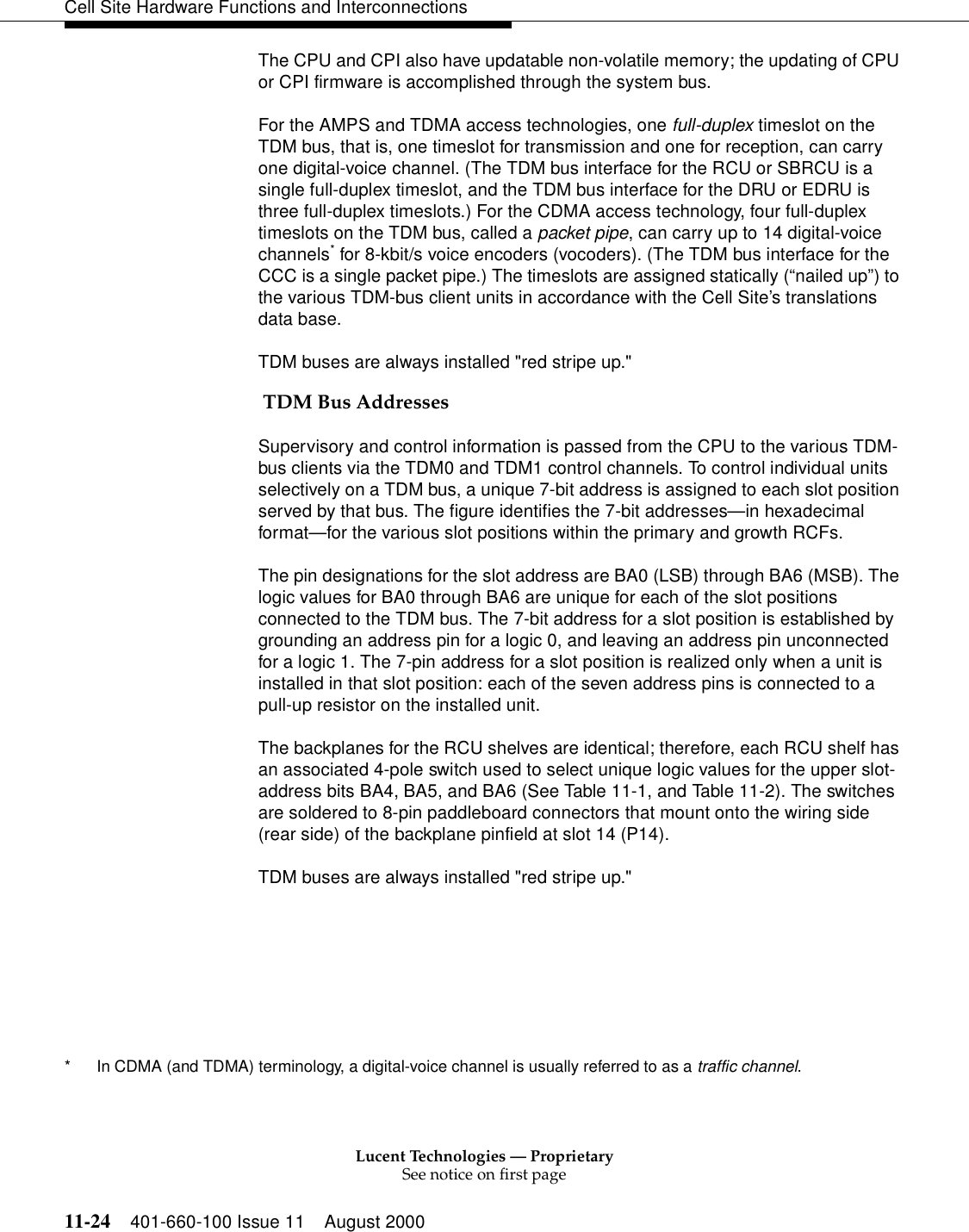 Lucent Technologies — ProprietarySee notice on first page11-24 401-660-100 Issue 11 August 2000Cell Site Hardware Functions and InterconnectionsThe CPU and CPI also have updatable non-volatile memory; the updating of CPU or CPI firmware is accomplished through the system bus.For the AMPS and TDMA access technologies, one full-duplex timeslot on the TDM bus, that is, one timeslot for transmission and one for reception, can carry one digital-voice channel. (The TDM bus interface for the RCU or SBRCU is a single full-duplex timeslot, and the TDM bus interface for the DRU or EDRU is three full-duplex timeslots.) For the CDMA access technology, four full-duplex timeslots on the TDM bus, called a packet pipe, can carry up to 14 digital-voice channels* for 8-kbit/s voice encoders (vocoders). (The TDM bus interface for the CCC is a single packet pipe.) The timeslots are assigned statically (“nailed up”) to the various TDM-bus client units in accordance with the Cell Site’s translations data base.TDM buses are always installed &quot;red stripe up.&quot; TDM Bus AddressesSupervisory and control information is passed from the CPU to the various TDM-bus clients via the TDM0 and TDM1 control channels. To control individual units selectively on a TDM bus, a unique 7-bit address is assigned to each slot position served by that bus. The figure identifies the 7-bit addresses—in hexadecimal format—for the various slot positions within the primary and growth RCFs.The pin designations for the slot address are BA0 (LSB) through BA6 (MSB). The logic values for BA0 through BA6 are unique for each of the slot positions connected to the TDM bus. The 7-bit address for a slot position is established by grounding an address pin for a logic 0, and leaving an address pin unconnected for a logic 1. The 7-pin address for a slot position is realized only when a unit is installed in that slot position: each of the seven address pins is connected to a pull-up resistor on the installed unit.The backplanes for the RCU shelves are identical; therefore, each RCU shelf has an associated 4-pole switch used to select unique logic values for the upper slot-address bits BA4, BA5, and BA6 (See Table 11-1, and Table 11-2). The switches are soldered to 8-pin paddleboard connectors that mount onto the wiring side (rear side) of the backplane pinfield at slot 14 (P14).TDM buses are always installed &quot;red stripe up.&quot;* In CDMA (and TDMA) terminology, a digital-voice channel is usually referred to as a traffic channel.