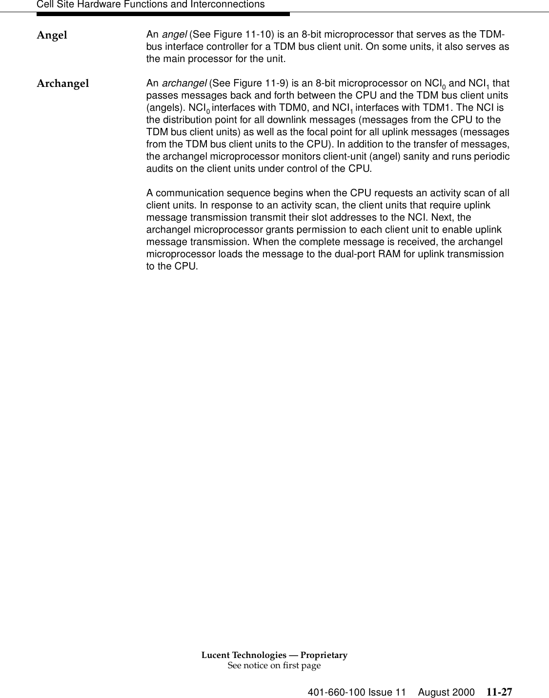 Lucent Technologies — ProprietarySee notice on first page401-660-100 Issue 11 August 2000 11-27Cell Site Hardware Functions and InterconnectionsAngel An angel (See Figure 11-10) is an 8-bit microprocessor that serves as the TDM-bus interface controller for a TDM bus client unit. On some units, it also serves as the main processor for the unit.Archangel An archangel (See Figure 11-9) is an 8-bit microprocessor on NCI0 and NCI1 that passes messages back and forth between the CPU and the TDM bus client units (angels). NCI0 interfaces with TDM0, and NCI1 interfaces with TDM1. The NCI is the distribution point for all downlink messages (messages from the CPU to the TDM bus client units) as well as the focal point for all uplink messages (messages from the TDM bus client units to the CPU). In addition to the transfer of messages, the archangel microprocessor monitors client-unit (angel) sanity and runs periodic audits on the client units under control of the CPU.A communication sequence begins when the CPU requests an activity scan of all client units. In response to an activity scan, the client units that require uplink message transmission transmit their slot addresses to the NCI. Next, the archangel microprocessor grants permission to each client unit to enable uplink message transmission. When the complete message is received, the archangel microprocessor loads the message to the dual-port RAM for uplink transmission to the CPU.