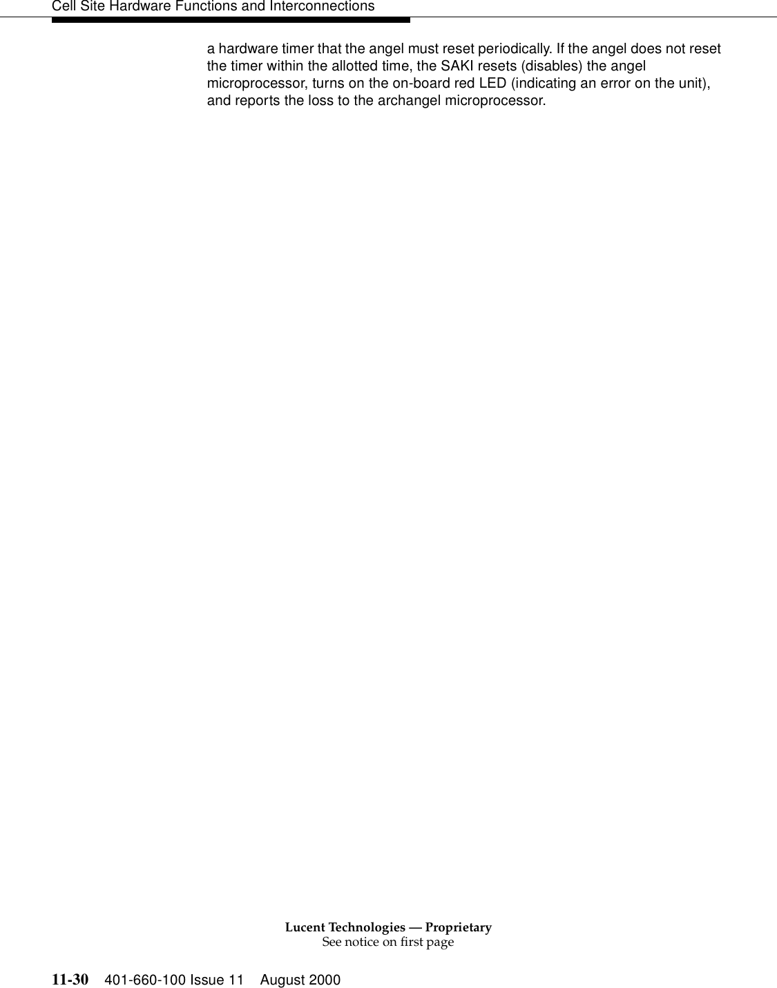 Lucent Technologies — ProprietarySee notice on first page11-30 401-660-100 Issue 11 August 2000Cell Site Hardware Functions and Interconnectionsa hardware timer that the angel must reset periodically. If the angel does not reset the timer within the allotted time, the SAKI resets (disables) the angel microprocessor, turns on the on-board red LED (indicating an error on the unit), and reports the loss to the archangel microprocessor.
