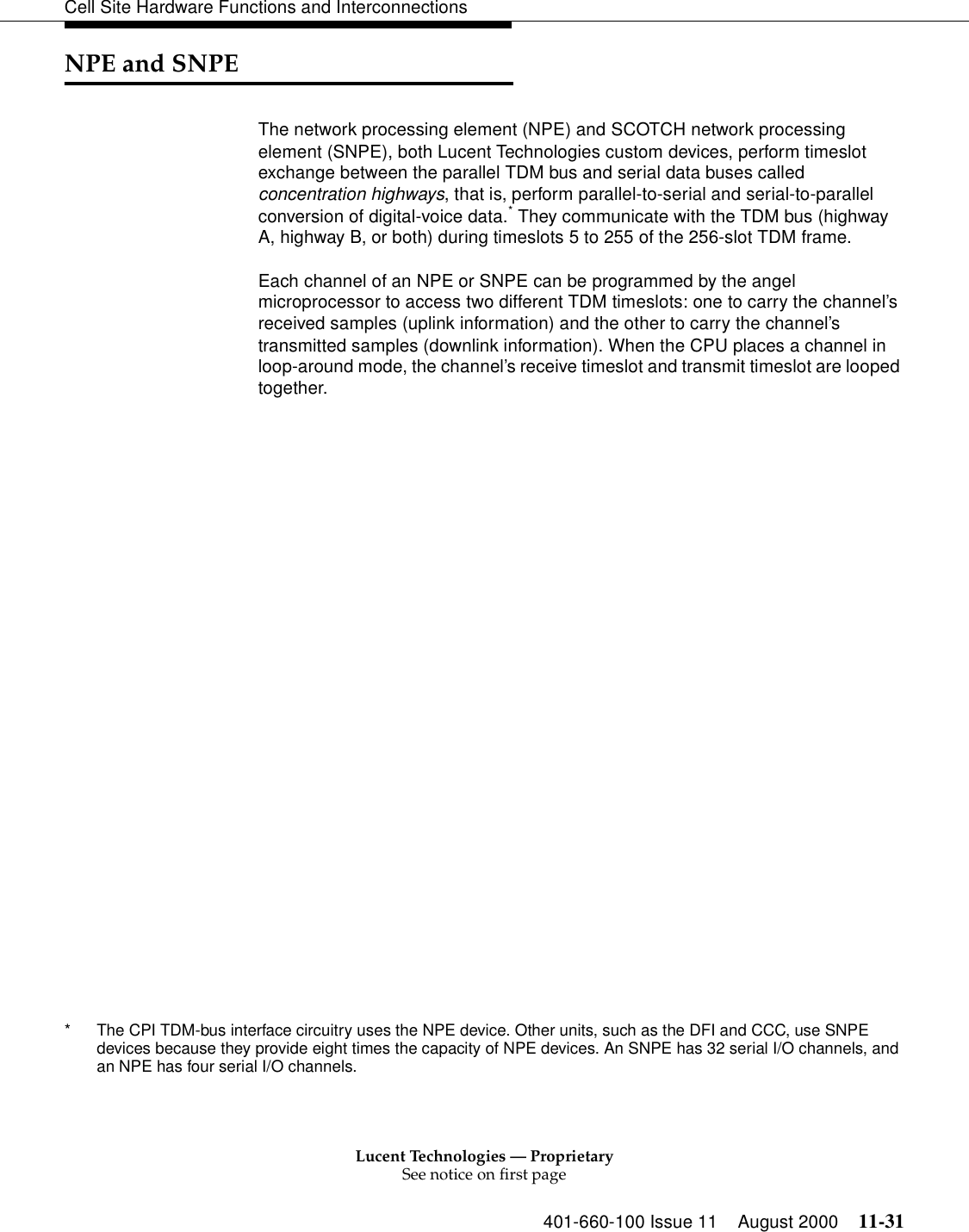 Lucent Technologies — ProprietarySee notice on first page401-660-100 Issue 11 August 2000 11-31Cell Site Hardware Functions and InterconnectionsNPE and SNPEThe network processing element (NPE) and SCOTCH network processing element (SNPE), both Lucent Technologies custom devices, perform timeslot exchange between the parallel TDM bus and serial data buses called concentration highways, that is, perform parallel-to-serial and serial-to-parallel conversion of digital-voice data.* They communicate with the TDM bus (highway A, highway B, or both) during timeslots 5 to 255 of the 256-slot TDM frame.Each channel of an NPE or SNPE can be programmed by the angel microprocessor to access two different TDM timeslots: one to carry the channel’s received samples (uplink information) and the other to carry the channel’s transmitted samples (downlink information). When the CPU places a channel in loop-around mode, the channel’s receive timeslot and transmit timeslot are looped together.* The CPI TDM-bus interface circuitry uses the NPE device. Other units, such as the DFI and CCC, use SNPE devices because they provide eight times the capacity of NPE devices. An SNPE has 32 serial I/O channels, and an NPE has four serial I/O channels.