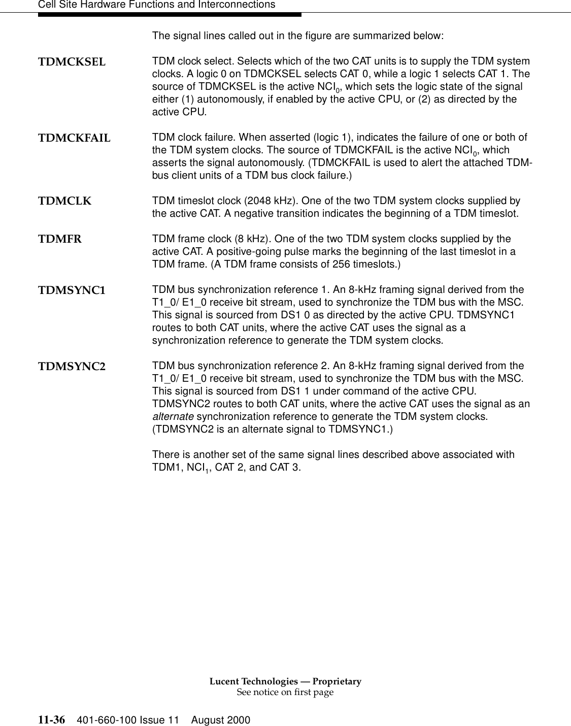 Lucent Technologies — ProprietarySee notice on first page11-36 401-660-100 Issue 11 August 2000Cell Site Hardware Functions and InterconnectionsThe signal lines called out in the figure are summarized below:TDMCKSEL TDM clock select. Selects which of the two CAT units is to supply the TDM system clocks. A logic 0 on TDMCKSEL selects CAT 0, while a logic 1 selects CAT 1. The source of TDMCKSEL is the active NCI0, which sets the logic state of the signal either (1) autonomously, if enabled by the active CPU, or (2) as directed by the active CPU.TDMCKFAIL TDM clock failure. When asserted (logic 1), indicates the failure of one or both of the TDM system clocks. The source of TDMCKFAIL is the active NCI0, which asserts the signal autonomously. (TDMCKFAIL is used to alert the attached TDM-bus client units of a TDM bus clock failure.)TDMCLK TDM timeslot clock (2048 kHz). One of the two TDM system clocks supplied by the active CAT. A negative transition indicates the beginning of a TDM timeslot.TDMFR TDM frame clock (8 kHz). One of the two TDM system clocks supplied by the active CAT. A positive-going pulse marks the beginning of the last timeslot in a TDM frame. (A TDM frame consists of 256 timeslots.)TDMSYNC1 TDM bus synchronization reference 1. An 8-kHz framing signal derived from the T1_0/ E1_0 receive bit stream, used to synchronize the TDM bus with the MSC. This signal is sourced from DS1 0 as directed by the active CPU. TDMSYNC1 routes to both CAT units, where the active CAT uses the signal as a synchronization reference to generate the TDM system clocks.TDMSYNC2 TDM bus synchronization reference 2. An 8-kHz framing signal derived from the T1_0/ E1_0 receive bit stream, used to synchronize the TDM bus with the MSC. This signal is sourced from DS1 1 under command of the active CPU. TDMSYNC2 routes to both CAT units, where the active CAT uses the signal as an alternate synchronization reference to generate the TDM system clocks. (TDMSYNC2 is an alternate signal to TDMSYNC1.)There is another set of the same signal lines described above associated with TDM1, NCI1, CAT 2, and CAT 3.