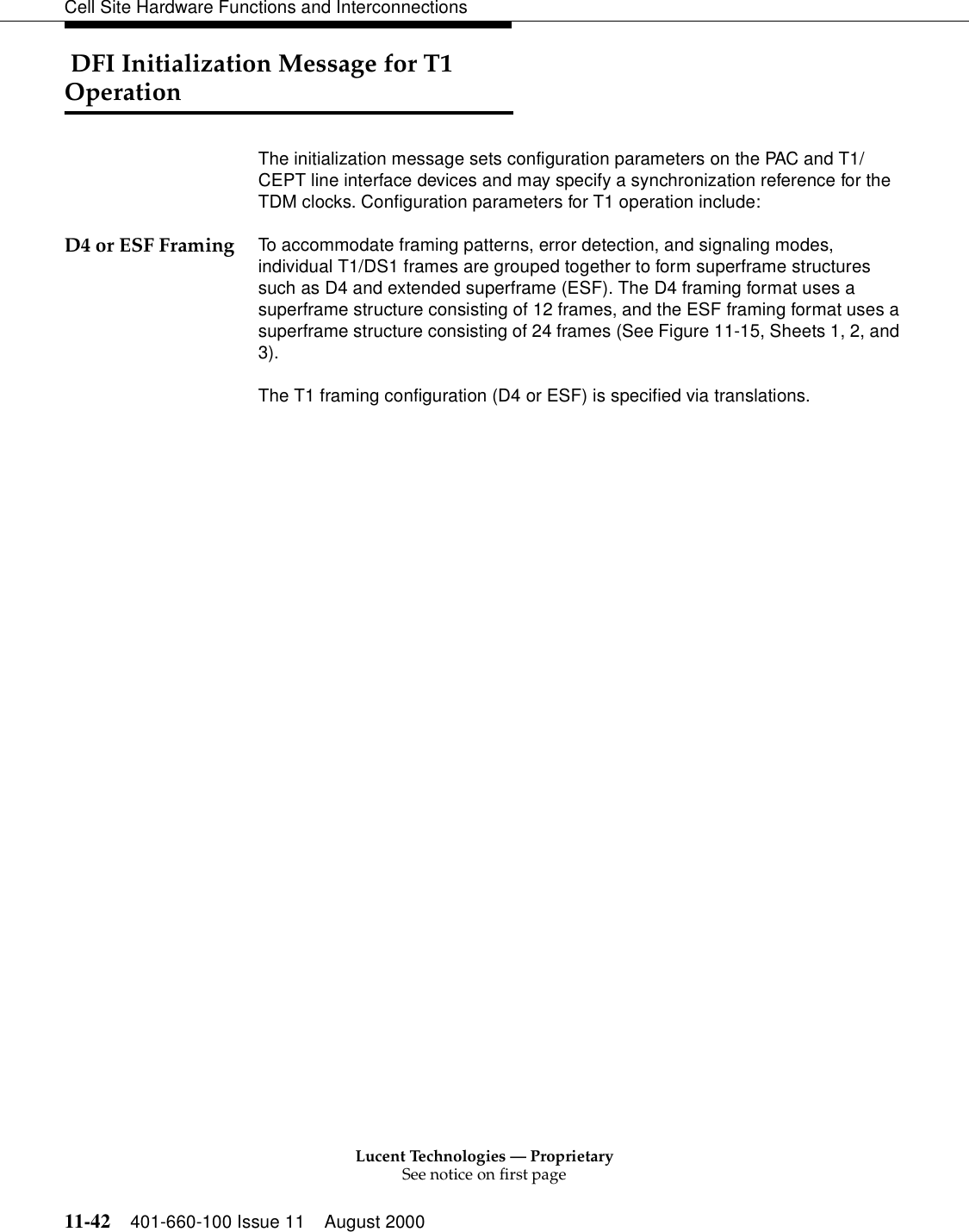 Lucent Technologies — ProprietarySee notice on first page11-42 401-660-100 Issue 11 August 2000Cell Site Hardware Functions and Interconnections DFI Initialization Message for T1 OperationThe initialization message sets configuration parameters on the PAC and T1/CEPT line interface devices and may specify a synchronization reference for the TDM clocks. Configuration parameters for T1 operation include:D4 or ESF Framing To accommodate framing patterns, error detection, and signaling modes, individual T1/DS1 frames are grouped together to form superframe structures such as D4 and extended superframe (ESF). The D4 framing format uses a superframe structure consisting of 12 frames, and the ESF framing format uses a superframe structure consisting of 24 frames (See Figure 11-15, Sheets 1, 2, and 3).The T1 framing configuration (D4 or ESF) is specified via translations.