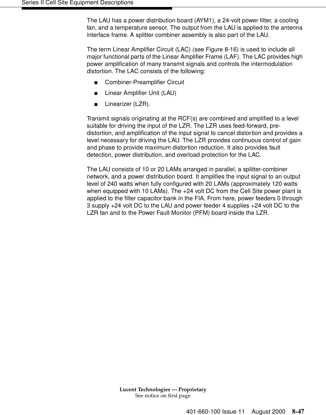 Lucent Technologies — ProprietarySee notice on first page401-660-100 Issue 11 August 2000 8-47Series II Cell Site Equipment DescriptionsThe LAU has a power distribution board (AYM1), a 24-volt power filter, a cooling fan, and a temperature sensor. The output from the LAU is applied to the antenna interface frame. A splitter combiner assembly is also part of the LAU. The term Linear Amplifier Circuit (LAC) (see Figure 8-16) is used to include all major functional parts of the Linear Amplifier Frame (LAF). The LAC provides high power amplification of many transmit signals and controls the intermodulation distortion. The LAC consists of the following: ■Combiner-Preamplifier Circuit ■Linear Amplifier Unit (LAU) ■Linearizer (LZR). Transmit signals originating at the RCF(s) are combined and amplified to a level suitable for driving the input of the LZR. The LZR uses feed-forward, pre-distortion, and amplification of the input signal to cancel distortion and provides a level necessary for driving the LAU. The LZR provides continuous control of gain and phase to provide maximum distortion reduction. It also provides fault detection, power distribution, and overload protection for the LAC. The LAU consists of 10 or 20 LAMs arranged in parallel, a splitter-combiner network, and a power distribution board. It amplifies the input signal to an output level of 240 watts when fully configured with 20 LAMs (approximately 120 watts when equipped with 10 LAMs). The +24 volt DC from the Cell Site power plant is applied to the filter capacitor bank in the FIA. From here, power feeders 0 through 3 supply +24 volt DC to the LAU and power feeder 4 supplies +24 volt DC to the LZR fan and to the Power Fault Monitor (PFM) board inside the LZR. 