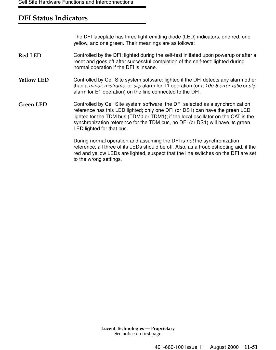 Lucent Technologies — ProprietarySee notice on first page401-660-100 Issue 11 August 2000 11-51Cell Site Hardware Functions and InterconnectionsDFI Status IndicatorsThe DFI faceplate has three light-emitting diode (LED) indicators, one red, one yellow, and one green. Their meanings are as follows:Red LED Controlled by the DFI; lighted during the self-test initiated upon powerup or after a reset and goes off after successful completion of the self-test; lighted during normal operation if the DFI is insane.Yellow LED Controlled by Cell Site system software; lighted if the DFI detects any alarm other than a minor, misframe, or slip alarm for T1 operation (or a 10e-6 error-ratio or slip alarm for E1 operation) on the line connected to the DFI.Green LED Controlled by Cell Site system software; the DFI selected as a synchronization reference has this LED lighted; only one DFI (or DS1) can have the green LED lighted for the TDM bus (TDM0 or TDM1); if the local oscillator on the CAT is the synchronization reference for the TDM bus, no DFI (or DS1) will have its green LED lighted for that bus.During normal operation and assuming the DFI is not the synchronization reference, all three of its LEDs should be off. Also, as a troubleshooting aid, if the red and yellow LEDs are lighted, suspect that the line switches on the DFI are set to the wrong settings.