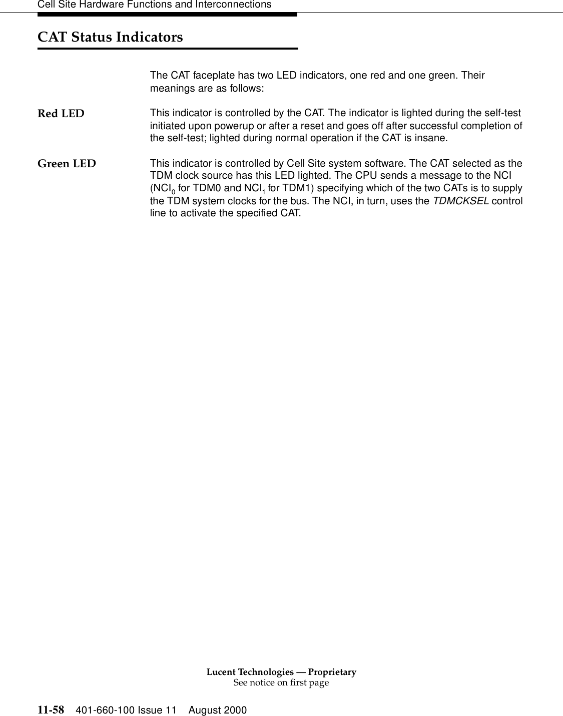 Lucent Technologies — ProprietarySee notice on first page11-58 401-660-100 Issue 11 August 2000Cell Site Hardware Functions and InterconnectionsCAT Status IndicatorsThe CAT faceplate has two LED indicators, one red and one green. Their meanings are as follows:Red LED This indicator is controlled by the CAT. The indicator is lighted during the self-test initiated upon powerup or after a reset and goes off after successful completion of the self-test; lighted during normal operation if the CAT is insane.Green LED This indicator is controlled by Cell Site system software. The CAT selected as the TDM clock source has this LED lighted. The CPU sends a message to the NCI (NCI0 for TDM0 and NCI1 for TDM1) specifying which of the two CATs is to supply the TDM system clocks for the bus. The NCI, in turn, uses the TDMCKSEL control line to activate the specified CAT. 