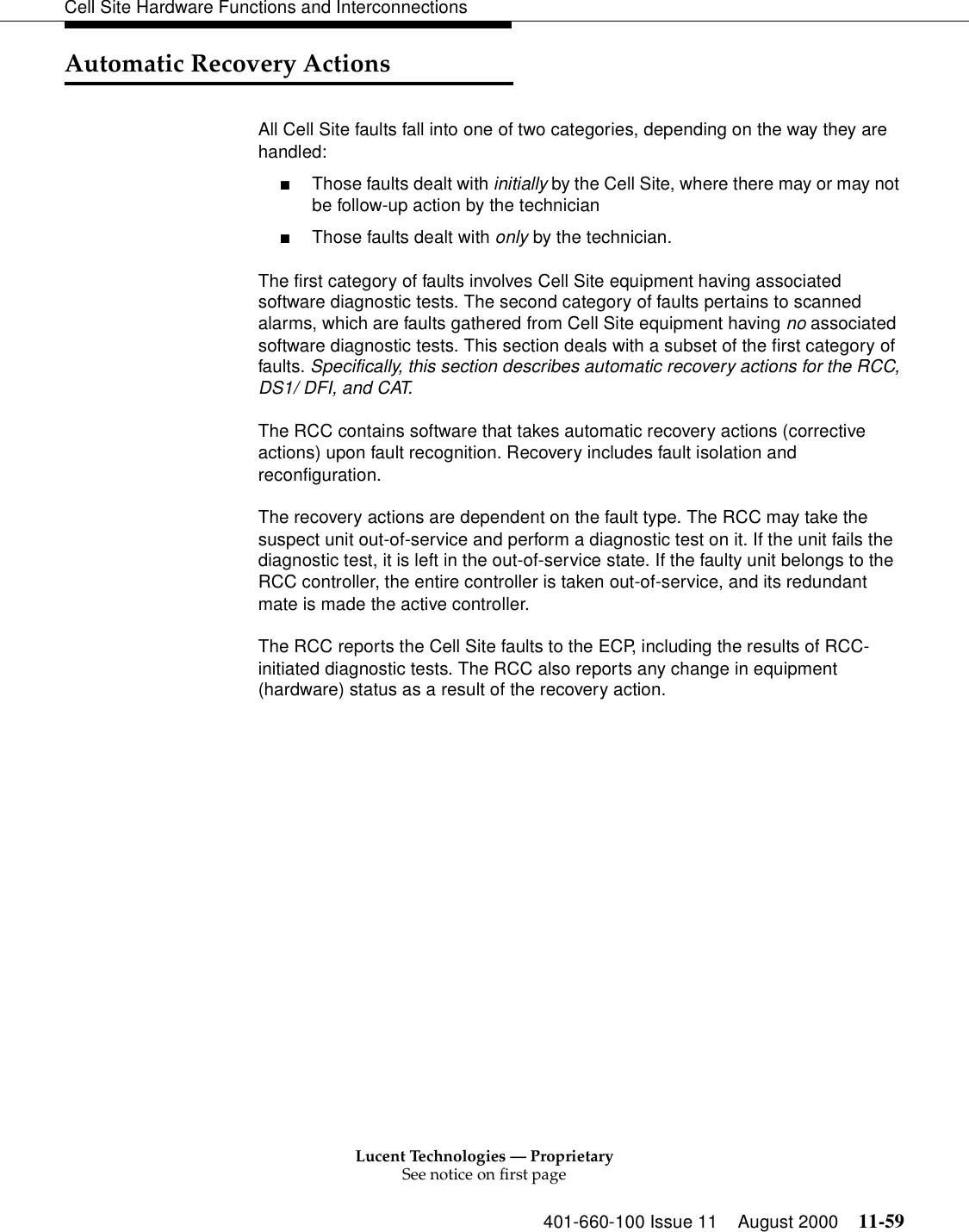 Lucent Technologies — ProprietarySee notice on first page401-660-100 Issue 11 August 2000 11-59Cell Site Hardware Functions and InterconnectionsAutomatic Recovery ActionsAll Cell Site faults fall into one of two categories, depending on the way they are handled: ■Those faults dealt with initially by the Cell Site, where there may or may not be follow-up action by the technician■Those faults dealt with only by the technician.The first category of faults involves Cell Site equipment having associated software diagnostic tests. The second category of faults pertains to scanned alarms, which are faults gathered from Cell Site equipment having no associated software diagnostic tests. This section deals with a subset of the first category of faults. Specifically, this section describes automatic recovery actions for the RCC, DS1/ DFI, and CAT.   The RCC contains software that takes automatic recovery actions (corrective actions) upon fault recognition. Recovery includes fault isolation and reconfiguration.The recovery actions are dependent on the fault type. The RCC may take the suspect unit out-of-service and perform a diagnostic test on it. If the unit fails the diagnostic test, it is left in the out-of-service state. If the faulty unit belongs to the RCC controller, the entire controller is taken out-of-service, and its redundant mate is made the active controller.The RCC reports the Cell Site faults to the ECP, including the results of RCC-initiated diagnostic tests. The RCC also reports any change in equipment (hardware) status as a result of the recovery action.