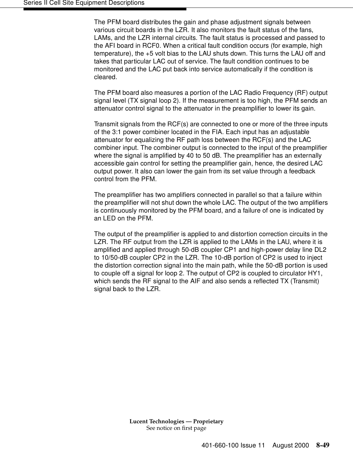 Lucent Technologies — ProprietarySee notice on first page401-660-100 Issue 11 August 2000 8-49Series II Cell Site Equipment DescriptionsThe PFM board distributes the gain and phase adjustment signals between various circuit boards in the LZR. It also monitors the fault status of the fans, LAMs, and the LZR internal circuits. The fault status is processed and passed to the AFI board in RCF0. When a critical fault condition occurs (for example, high temperature), the +5 volt bias to the LAU shuts down. This turns the LAU off and takes that particular LAC out of service. The fault condition continues to be monitored and the LAC put back into service automatically if the condition is cleared. The PFM board also measures a portion of the LAC Radio Frequency (RF) output signal level (TX signal loop 2). If the measurement is too high, the PFM sends an attenuator control signal to the attenuator in the preamplifier to lower its gain. Transmit signals from the RCF(s) are connected to one or more of the three inputs of the 3:1 power combiner located in the FIA. Each input has an adjustable attenuator for equalizing the RF path loss between the RCF(s) and the LAC combiner input. The combiner output is connected to the input of the preamplifier where the signal is amplified by 40 to 50 dB. The preamplifier has an externally accessible gain control for setting the preamplifier gain, hence, the desired LAC output power. It also can lower the gain from its set value through a feedback control from the PFM. The preamplifier has two amplifiers connected in parallel so that a failure within the preamplifier will not shut down the whole LAC. The output of the two amplifiers is continuously monitored by the PFM board, and a failure of one is indicated by an LED on the PFM. The output of the preamplifier is applied to and distortion correction circuits in the LZR. The RF output from the LZR is applied to the LAMs in the LAU, where it is amplified and applied through 50-dB coupler CP1 and high-power delay line DL2 to 10/50-dB coupler CP2 in the LZR. The 10-dB portion of CP2 is used to inject the distortion correction signal into the main path, while the 50-dB portion is used to couple off a signal for loop 2. The output of CP2 is coupled to circulator HY1, which sends the RF signal to the AIF and also sends a reflected TX (Transmit) signal back to the LZR. 