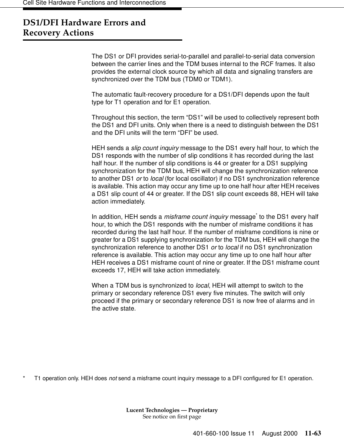 Lucent Technologies — ProprietarySee notice on first page401-660-100 Issue 11 August 2000 11-63Cell Site Hardware Functions and InterconnectionsDS1/DFI Hardware Errors and Recovery ActionsThe DS1 or DFI provides serial-to-parallel and parallel-to-serial data conversion between the carrier lines and the TDM buses internal to the RCF frames. It also provides the external clock source by which all data and signaling transfers are synchronized over the TDM bus (TDM0 or TDM1).The automatic fault-recovery procedure for a DS1/DFI depends upon the fault type for T1 operation and for E1 operation.Throughout this section, the term “DS1” will be used to collectively represent both the DS1 and DFI units. Only when there is a need to distinguish between the DS1 and the DFI units will the term “DFI” be used.HEH sends a slip count inquiry message to the DS1 every half hour, to which the DS1 responds with the number of slip conditions it has recorded during the last half hour. If the number of slip conditions is 44 or greater for a DS1 supplying synchronization for the TDM bus, HEH will change the synchronization reference to another DS1 or to local (for local oscillator) if no DS1 synchronization reference is available. This action may occur any time up to one half hour after HEH receives a DS1 slip count of 44 or greater. If the DS1 slip count exceeds 88, HEH will take action immediately.In addition, HEH sends a misframe count inquiry message* to the DS1 every half hour, to which the DS1 responds with the number of misframe conditions it has recorded during the last half hour. If the number of misframe conditions is nine or greater for a DS1 supplying synchronization for the TDM bus, HEH will change the synchronization reference to another DS1 or to local if no DS1 synchronization reference is available. This action may occur any time up to one half hour after HEH receives a DS1 misframe count of nine or greater. If the DS1 misframe count exceeds 17, HEH will take action immediately.When a TDM bus is synchronized to local, HEH will attempt to switch to the primary or secondary reference DS1 every five minutes. The switch will only proceed if the primary or secondary reference DS1 is now free of alarms and in the active state.* T1 operation only. HEH does not send a misframe count inquiry message to a DFI configured for E1 operation.