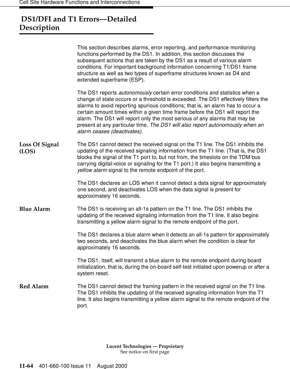 Lucent Technologies — ProprietarySee notice on first page11-64 401-660-100 Issue 11 August 2000Cell Site Hardware Functions and Interconnections DS1/DFI and T1 Errors—Detailed DescriptionThis section describes alarms, error reporting, and performance monitoring functions performed by the DS1. In addition, this section discusses the subsequent actions that are taken by the DS1 as a result of various alarm conditions. For important background information concerning T1/DS1 frame structure as well as two types of superframe structures known as D4 and extended superframe (ESP).The DS1 reports autonomously certain error conditions and statistics when a change of state occurs or a threshold is exceeded. The DS1 effectively filters the alarms to avoid reporting spurious conditions; that is, an alarm has to occur a certain amount times within a given time frame before the DS1 will report the alarm. The DS1 will report only the most serious of any alarms that may be present at any particular time. The DS1 will also report autonomously when an alarm ceases (deactivates).Loss Of Signal (LOS) The DS1 cannot detect the received signal on the T1 line. The DS1 inhibits the updating of the received signaling information from the T1 line. (That is, the DS1 blocks the signal of the T1 port to, but not from, the timeslots on the TDM bus carrying digital-voice or signaling for the T1 port.) It also begins transmitting a yellow alarm signal to the remote endpoint of the port.The DS1 declares an LOS when it cannot detect a data signal for approximately one second, and deactivates LOS when the data signal is present for approximately 16 seconds.Blue Alarm The DS1 is receiving an all-1s pattern on the T1 line. The DS1 inhibits the updating of the received signaling information from the T1 line. It also begins transmitting a yellow alarm signal to the remote endpoint of the port.The DS1 declares a blue alarm when it detects an all-1s pattern for approximately two seconds, and deactivates the blue alarm when the condition is clear for approximately 16 seconds.The DS1, itself, will transmit a blue alarm to the remote endpoint during board initialization, that is, during the on-board self-test initiated upon powerup or after a system reset.Red Alarm The DS1 cannot detect the framing pattern in the received signal on the T1 line. The DS1 inhibits the updating of the received signaling information from the T1 line. It also begins transmitting a yellow alarm signal to the remote endpoint of the port.