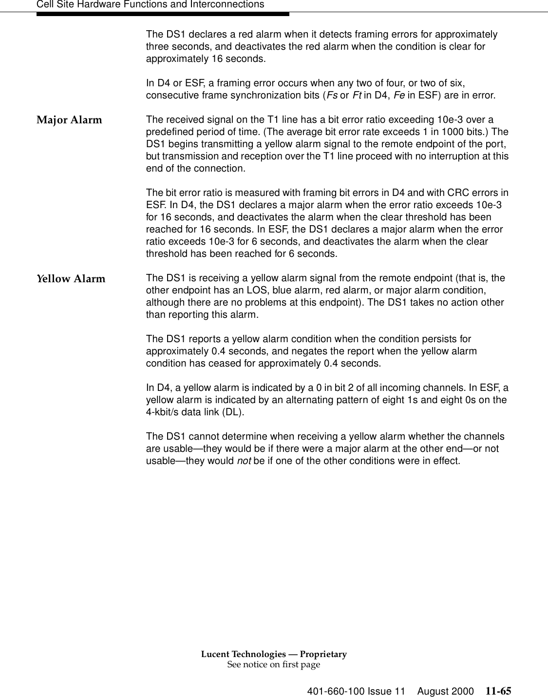 Lucent Technologies — ProprietarySee notice on first page401-660-100 Issue 11 August 2000 11-65Cell Site Hardware Functions and InterconnectionsThe DS1 declares a red alarm when it detects framing errors for approximately three seconds, and deactivates the red alarm when the condition is clear for approximately 16 seconds.In D4 or ESF, a framing error occurs when any two of four, or two of six, consecutive frame synchronization bits (Fs or Ft in D4, Fe in ESF) are in error.Major Alarm The received signal on the T1 line has a bit error ratio exceeding 10e-3 over a predefined period of time. (The average bit error rate exceeds 1 in 1000 bits.) The DS1 begins transmitting a yellow alarm signal to the remote endpoint of the port, but transmission and reception over the T1 line proceed with no interruption at this end of the connection.The bit error ratio is measured with framing bit errors in D4 and with CRC errors in ESF. In D4, the DS1 declares a major alarm when the error ratio exceeds 10e-3 for 16 seconds, and deactivates the alarm when the clear threshold has been reached for 16 seconds. In ESF, the DS1 declares a major alarm when the error ratio exceeds 10e-3 for 6 seconds, and deactivates the alarm when the clear threshold has been reached for 6 seconds.Yellow Alarm The DS1 is receiving a yellow alarm signal from the remote endpoint (that is, the other endpoint has an LOS, blue alarm, red alarm, or major alarm condition, although there are no problems at this endpoint). The DS1 takes no action other than reporting this alarm.The DS1 reports a yellow alarm condition when the condition persists for approximately 0.4 seconds, and negates the report when the yellow alarm condition has ceased for approximately 0.4 seconds.In D4, a yellow alarm is indicated by a 0 in bit 2 of all incoming channels. In ESF, a yellow alarm is indicated by an alternating pattern of eight 1s and eight 0s on the 4-kbit/s data link (DL).The DS1 cannot determine when receiving a yellow alarm whether the channels are usable—they would be if there were a major alarm at the other end—or not usable—they would not be if one of the other conditions were in effect.