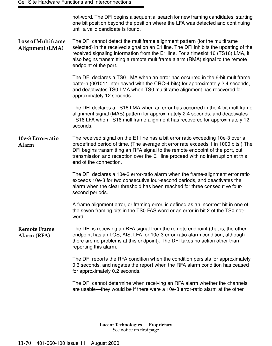 Lucent Technologies — ProprietarySee notice on first page11-70 401-660-100 Issue 11 August 2000Cell Site Hardware Functions and Interconnectionsnot-word. The DFI begins a sequential search for new framing candidates, starting one bit position beyond the position where the LFA was detected and continuing until a valid candidate is found.Loss of Multiframe Alignment (LMA) The DFI cannot detect the multiframe alignment pattern (for the multiframe selected) in the received signal on an E1 line. The DFI inhibits the updating of the received signaling information from the E1 line. For a timeslot 16 (TS16) LMA, it also begins transmitting a remote multiframe alarm (RMA) signal to the remote endpoint of the port. The DFI declares a TS0 LMA when an error has occurred in the 6-bit multiframe pattern (001011 interleaved with the CRC-4 bits) for approximately 2.4 seconds, and deactivates TS0 LMA when TS0 multiframe alignment has recovered for approximately 12 seconds. The DFI declares a TS16 LMA when an error has occurred in the 4-bit multiframe alignment signal (MAS) pattern for approximately 2.4 seconds, and deactivates TS16 LFA when TS16 multiframe alignment has recovered for approximately 12 seconds.10e-3 Error-ratio Alarm The received signal on the E1 line has a bit error ratio exceeding 10e-3 over a predefined period of time. (The average bit error rate exceeds 1 in 1000 bits.) The DFI begins transmitting an RFA signal to the remote endpoint of the port, but transmission and reception over the E1 line proceed with no interruption at this end of the connection.The DFI declares a 10e-3 error-ratio alarm when the frame-alignment error ratio exceeds 10e-3 for two consecutive four-second periods, and deactivates the alarm when the clear threshold has been reached for three consecutive four-second periods.A frame alignment error, or framing error, is defined as an incorrect bit in one of the seven framing bits in the TS0 FAS word or an error in bit 2 of the TS0 not-word.Remote Frame Alarm (RFA) The DFI is receiving an RFA signal from the remote endpoint (that is, the other endpoint has an LOS, AIS, LFA, or 10e-3 error-ratio alarm condition, although there are no problems at this endpoint). The DFI takes no action other than reporting this alarm.The DFI reports the RFA condition when the condition persists for approximately 0.6 seconds, and negates the report when the RFA alarm condition has ceased for approximately 0.2 seconds.The DFI cannot determine when receiving an RFA alarm whether the channels are usable—they would be if there were a 10e-3 error-ratio alarm at the other 