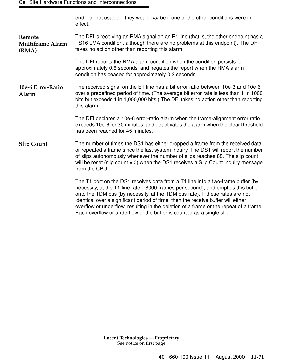 Lucent Technologies — ProprietarySee notice on first page401-660-100 Issue 11 August 2000 11-71Cell Site Hardware Functions and Interconnectionsend—or not usable—they would not be if one of the other conditions were in effect.Remote Multiframe Alarm (RMA)The DFI is receiving an RMA signal on an E1 line (that is, the other endpoint has a TS16 LMA condition, although there are no problems at this endpoint). The DFI takes no action other than reporting this alarm.The DFI reports the RMA alarm condition when the condition persists for approximately 0.6 seconds, and negates the report when the RMA alarm condition has ceased for approximately 0.2 seconds. 10e-6 Error-Ratio Alarm The received signal on the E1 line has a bit error ratio between 10e-3 and 10e-6 over a predefined period of time. (The average bit error rate is less than 1 in 1000 bits but exceeds 1 in 1,000,000 bits.) The DFI takes no action other than reporting this alarm.The DFI declares a 10e-6 error-ratio alarm when the frame-alignment error ratio exceeds 10e-6 for 30 minutes, and deactivates the alarm when the clear threshold has been reached for 45 minutes.Slip Count The number of times the DS1 has either dropped a frame from the received data or repeated a frame since the last system inquiry. The DS1 will report the number of slips autonomously whenever the number of slips reaches 88. The slip count will be reset (slip count = 0) when the DS1 receives a Slip Count Inquiry message from the CPU.The T1 port on the DS1 receives data from a T1 line into a two-frame buffer (by necessity, at the T1 line rate—8000 frames per second), and empties this buffer onto the TDM bus (by necessity, at the TDM bus rate). If these rates are not identical over a significant period of time, then the receive buffer will either overflow or underflow, resulting in the deletion of a frame or the repeat of a frame. Each overflow or underflow of the buffer is counted as a single slip.