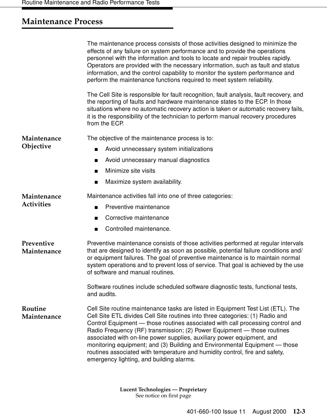 Lucent Technologies — ProprietarySee notice on first page401-660-100 Issue 11 August 2000 12-3Routine Maintenance and Radio Performance TestsMaintenance ProcessThe maintenance process consists of those activities designed to minimize the effects of any failure on system performance and to provide the operations personnel with the information and tools to locate and repair troubles rapidly. Operators are provided with the necessary information, such as fault and status information, and the control capability to monitor the system performance and perform the maintenance functions required to meet system reliability.The Cell Site is responsible for fault recognition, fault analysis, fault recovery, and the reporting of faults and hardware maintenance states to the ECP. In those situations where no automatic recovery action is taken or automatic recovery fails, it is the responsibility of the technician to perform manual recovery procedures from the ECP.Maintenance Objective The objective of the maintenance process is to:■Avoid unnecessary system initializations■Avoid unnecessary manual diagnostics■Minimize site visits■Maximize system availability.Maintenance Activities Maintenance activities fall into one of three categories:■Preventive maintenance■Corrective maintenance■Controlled maintenance.Preventive Maintenance Preventive maintenance consists of those activities performed at regular intervals that are designed to identify as soon as possible, potential failure conditions and/or equipment failures. The goal of preventive maintenance is to maintain normal system operations and to prevent loss of service. That goal is achieved by the use of software and manual routines.Software routines include scheduled software diagnostic tests, functional tests, and audits.Routine Maintenance  Cell Site routine maintenance tasks are listed in Equipment Test List (ETL). The Cell Site ETL divides Cell Site routines into three categories: (1) Radio and Control Equipment — those routines associated with call processing control and Radio Frequency (RF) transmission; (2) Power Equipment — those routines associated with on-line power supplies, auxiliary power equipment, and monitoring equipment; and (3) Building and Environmental Equipment — those routines associated with temperature and humidity control, fire and safety, emergency lighting, and building alarms. 