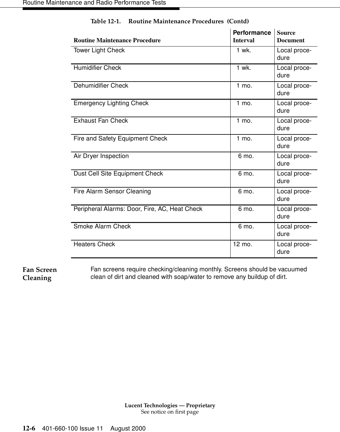 Lucent Technologies — ProprietarySee notice on first page12-6 401-660-100 Issue 11 August 2000Routine Maintenance and Radio Performance TestsFan Screen Cleaning  Fan screens require checking/cleaning monthly. Screens should be vacuumed clean of dirt and cleaned with soap/water to remove any buildup of dirt. Tower Light Check    1 wk. Local proce-dureHumidifier Check    1 wk. Local proce-dureDehumidifier Check   1 mo. Local proce-dureEmergency Lighting Check    1 mo. Local proce-dureExhaust Fan Check    1 mo. Local proce-dureFire and Safety Equipment Check    1 mo. Local proce-dureAir Dryer Inspection    6 mo. Local proce-dureDust Cell Site Equipment Check    6 mo. Local proce-dureFire Alarm Sensor Cleaning    6 mo. Local proce-durePeripheral Alarms: Door, Fire, AC, Heat Check    6 mo. Local proce-dureSmoke Alarm Check    6 mo. Local proce-dureHeaters Check 12 mo. Local proce-dureTable 12-1. Routine Maintenance Procedures  (Contd)Routine Maintenance Procedure PerformanceInterval Source Document