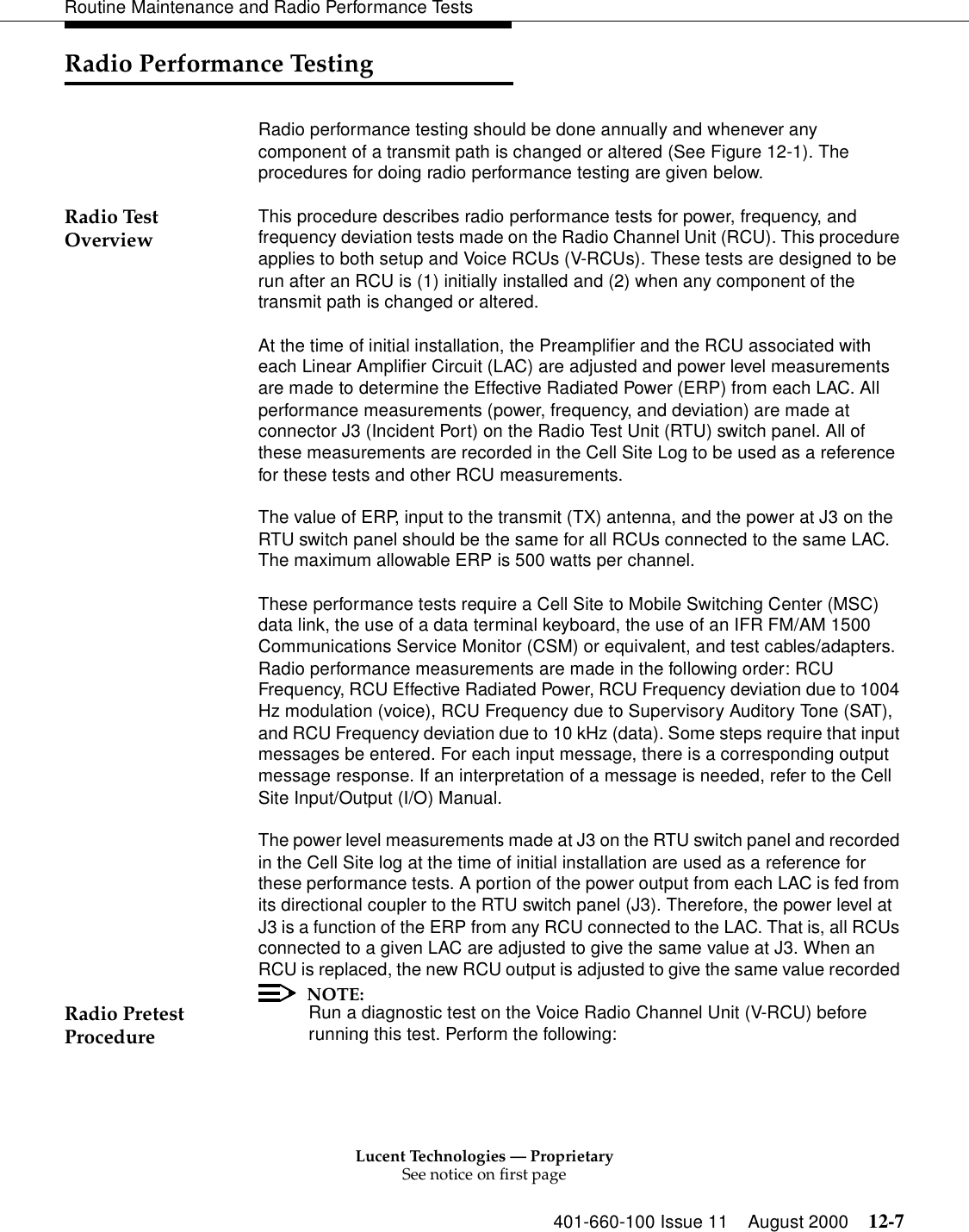 Lucent Technologies — ProprietarySee notice on first page401-660-100 Issue 11 August 2000 12-7Routine Maintenance and Radio Performance TestsRadio Performance TestingRadio performance testing should be done annually and whenever any component of a transmit path is changed or altered (See Figure 12-1). The procedures for doing radio performance testing are given below. Radio Test Overview  This procedure describes radio performance tests for power, frequency, and frequency deviation tests made on the Radio Channel Unit (RCU). This procedure applies to both setup and Voice RCUs (V-RCUs). These tests are designed to be run after an RCU is (1) initially installed and (2) when any component of the transmit path is changed or altered. At the time of initial installation, the Preamplifier and the RCU associated with each Linear Amplifier Circuit (LAC) are adjusted and power level measurements are made to determine the Effective Radiated Power (ERP) from each LAC. All performance measurements (power, frequency, and deviation) are made at connector J3 (Incident Port) on the Radio Test Unit (RTU) switch panel. All of these measurements are recorded in the Cell Site Log to be used as a reference for these tests and other RCU measurements. The value of ERP, input to the transmit (TX) antenna, and the power at J3 on the RTU switch panel should be the same for all RCUs connected to the same LAC. The maximum allowable ERP is 500 watts per channel. These performance tests require a Cell Site to Mobile Switching Center (MSC) data link, the use of a data terminal keyboard, the use of an IFR FM/AM 1500 Communications Service Monitor (CSM) or equivalent, and test cables/adapters. Radio performance measurements are made in the following order: RCU Frequency, RCU Effective Radiated Power, RCU Frequency deviation due to 1004 Hz modulation (voice), RCU Frequency due to Supervisory Auditory Tone (SAT), and RCU Frequency deviation due to 10 kHz (data). Some steps require that input messages be entered. For each input message, there is a corresponding output message response. If an interpretation of a message is needed, refer to the Cell Site Input/Output (I/O) Manual. The power level measurements made at J3 on the RTU switch panel and recorded in the Cell Site log at the time of initial installation are used as a reference for these performance tests. A portion of the power output from each LAC is fed from its directional coupler to the RTU switch panel (J3). Therefore, the power level at J3 is a function of the ERP from any RCU connected to the LAC. That is, all RCUs connected to a given LAC are adjusted to give the same value at J3. When an RCU is replaced, the new RCU output is adjusted to give the same value recorded Radio Pretest ProcedureNOTE:Run a diagnostic test on the Voice Radio Channel Unit (V-RCU) before running this test. Perform the following: 