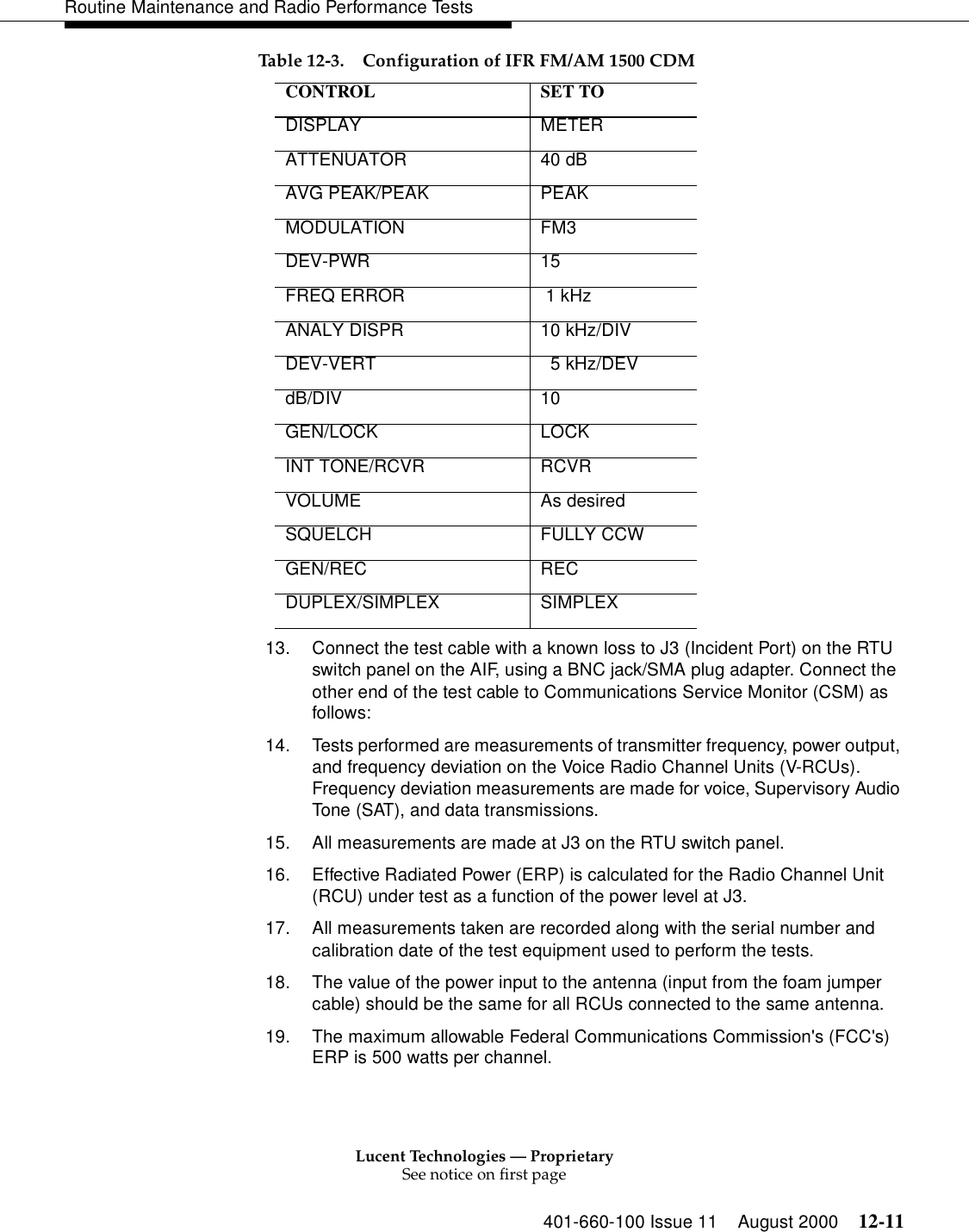 Lucent Technologies — ProprietarySee notice on first page401-660-100 Issue 11 August 2000 12-11Routine Maintenance and Radio Performance Tests13. Connect the test cable with a known loss to J3 (Incident Port) on the RTU switch panel on the AIF, using a BNC jack/SMA plug adapter. Connect the other end of the test cable to Communications Service Monitor (CSM) as follows: 14. Tests performed are measurements of transmitter frequency, power output, and frequency deviation on the Voice Radio Channel Units (V-RCUs). Frequency deviation measurements are made for voice, Supervisory Audio Tone (SAT), and data transmissions. 15. All measurements are made at J3 on the RTU switch panel. 16. Effective Radiated Power (ERP) is calculated for the Radio Channel Unit (RCU) under test as a function of the power level at J3. 17. All measurements taken are recorded along with the serial number and calibration date of the test equipment used to perform the tests.18. The value of the power input to the antenna (input from the foam jumper cable) should be the same for all RCUs connected to the same antenna. 19. The maximum allowable Federal Communications Commission&apos;s (FCC&apos;s) ERP is 500 watts per channel.Table 12-3. Configuration of IFR FM/AM 1500 CDMCONTROL SET TO DISPLAY METER ATTENUATOR 40 dB AVG PEAK/PEAK  PEAK MODULATION FM3 DEV-PWR 15 FREQ ERROR  1 kHz ANALY DISPR  10 kHz/DIV DEV-VERT    5 kHz/DEV dB/DIV 10 GEN/LOCK LOCK INT TONE/RCVR  RCVR VOLUME As desired SQUELCH FULLY CCW GEN/REC REC DUPLEX/SIMPLEX SIMPLEX 