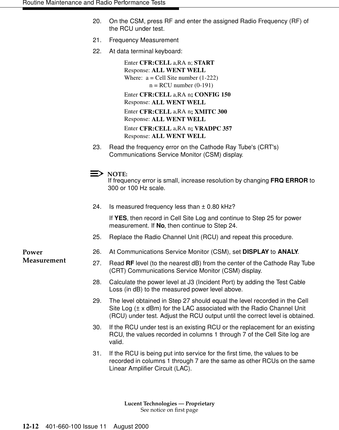 Lucent Technologies — ProprietarySee notice on first page12-12 401-660-100 Issue 11 August 2000Routine Maintenance and Radio Performance Tests20. On the CSM, press RF and enter the assigned Radio Frequency (RF) of the RCU under test.21. Frequency Measurement22. At data terminal keyboard: Enter CFR:CELL a,RA n; START Response: ALL WENT WELL Where: a = Cell Site number (1-222) n = RCU number (0-191) Enter CFR:CELL a,RA n; CONFIG 150 Response: ALL WENT WELL Enter CFR:CELL a,RA n; XMITC 300 Response: ALL WENT WELL Enter CFR:CELL a,RA n; VRADPC 357 Response: ALL WENT WELL 23. Read the frequency error on the Cathode Ray Tube&apos;s (CRT&apos;s) Communications Service Monitor (CSM) display. NOTE:If frequency error is small, increase resolution by changing FRQ ERROR to 300 or 100 Hz scale. 24. Is measured frequency less than ± 0.80 kHz? If YES, then record in Cell Site Log and continue to Step 25 for power measurement. If No, then continue to Step 24. 25. Replace the Radio Channel Unit (RCU) and repeat this procedure. Power Measurement 26. At Communications Service Monitor (CSM), set DISPLAY to ANALY. 27. Read RF level (to the nearest dB) from the center of the Cathode Ray Tube (CRT) Communications Service Monitor (CSM) display. 28. Calculate the power level at J3 (Incident Port) by adding the Test Cable Loss (in dB) to the measured power level above. 29. The level obtained in Step 27 should equal the level recorded in the Cell Site Log (± x dBm) for the LAC associated with the Radio Channel Unit (RCU) under test. Adjust the RCU output until the correct level is obtained. 30. If the RCU under test is an existing RCU or the replacement for an existing RCU, the values recorded in columns 1 through 7 of the Cell Site log are valid. 31. If the RCU is being put into service for the first time, the values to be recorded in columns 1 through 7 are the same as other RCUs on the same Linear Amplifier Circuit (LAC). 