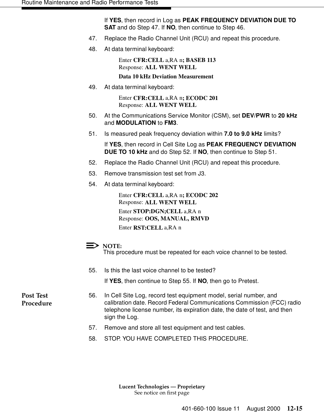 Lucent Technologies — ProprietarySee notice on first page401-660-100 Issue 11 August 2000 12-15Routine Maintenance and Radio Performance TestsIf YES, then record in Log as PEAK FREQUENCY DEVIATION DUE TO SAT and do Step 47. If NO, then continue to Step 46. 47. Replace the Radio Channel Unit (RCU) and repeat this procedure. 48. At data terminal keyboard: Enter CFR:CELL a,RA n; BASEB 113 Response: ALL WENT WELL Data 10 kHz Deviation Measurement 49. At data terminal keyboard: Enter CFR:CELL a,RA n; ECODC 201 Response: ALL WENT WELL 50. At the Communications Service Monitor (CSM), set DEV/PWR to 20 kHz and MODULATION to FM3. 51. Is measured peak frequency deviation within 7.0 to 9.0 kHz limits? If YES, then record in Cell Site Log as PEAK FREQUENCY DEVIATION DUE TO 10 kHz and do Step 52. If NO, then continue to Step 51. 52. Replace the Radio Channel Unit (RCU) and repeat this procedure. 53. Remove transmission test set from J3. 54. At data terminal keyboard: Enter CFR:CELL a,RA n; ECODC 202 Response: ALL WENT WELL Enter STOP:DGN;CELL a,RA n Response: OOS, MANUAL, RMVD Enter RST:CELL a,RA n NOTE:This procedure must be repeated for each voice channel to be tested. 55. Is this the last voice channel to be tested? If YES, then continue to Step 55. If NO, then go to Pretest. Post Test Procedure 56. In Cell Site Log, record test equipment model, serial number, and calibration date. Record Federal Communications Commission (FCC) radio telephone license number, its expiration date, the date of test, and then sign the Log. 57. Remove and store all test equipment and test cables. 58. STOP. YOU HAVE COMPLETED THIS PROCEDURE. 