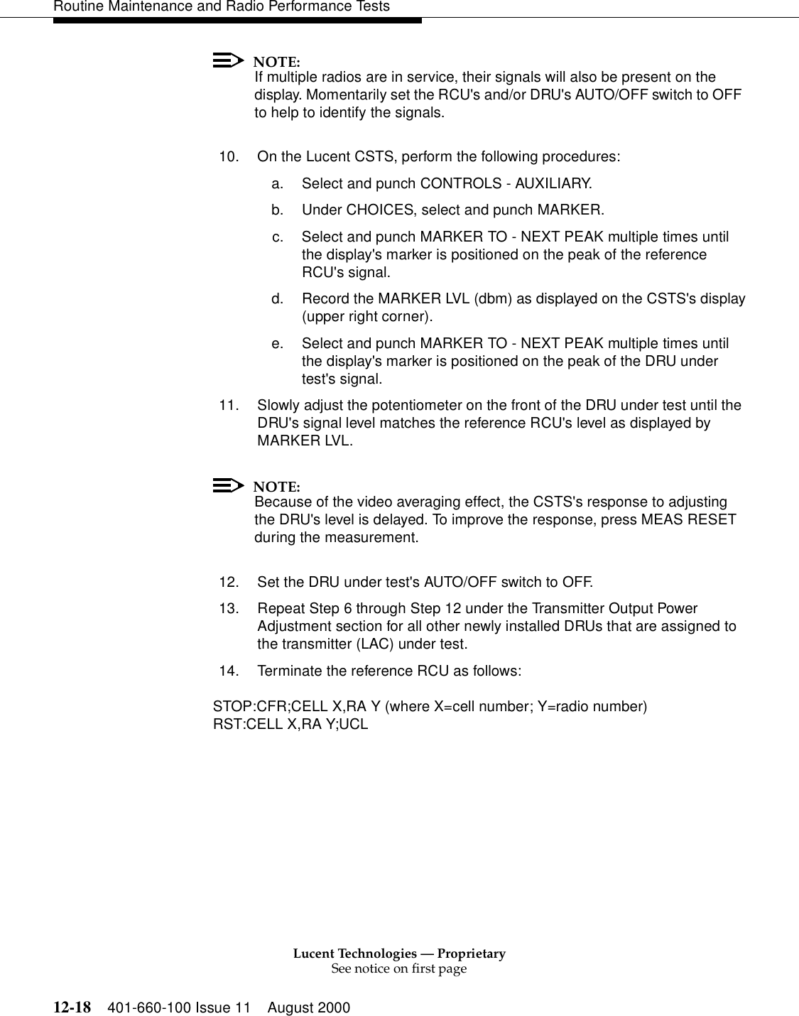 Lucent Technologies — ProprietarySee notice on first page12-18 401-660-100 Issue 11 August 2000Routine Maintenance and Radio Performance TestsNOTE:If multiple radios are in service, their signals will also be present on the display. Momentarily set the RCU&apos;s and/or DRU&apos;s AUTO/OFF switch to OFF to help to identify the signals. 10. On the Lucent CSTS, perform the following procedures: a. Select and punch CONTROLS - AUXILIARY. b. Under CHOICES, select and punch MARKER. c. Select and punch MARKER TO - NEXT PEAK multiple times until the display&apos;s marker is positioned on the peak of the reference RCU&apos;s signal. d. Record the MARKER LVL (dbm) as displayed on the CSTS&apos;s display(upper right corner). e. Select and punch MARKER TO - NEXT PEAK multiple times until the display&apos;s marker is positioned on the peak of the DRU under test&apos;s signal. 11. Slowly adjust the potentiometer on the front of the DRU under test until the DRU&apos;s signal level matches the reference RCU&apos;s level as displayed by MARKER LVL. NOTE:Because of the video averaging effect, the CSTS&apos;s response to adjusting the DRU&apos;s level is delayed. To improve the response, press MEAS RESET during the measurement. 12. Set the DRU under test&apos;s AUTO/OFF switch to OFF. 13. Repeat Step 6 through Step 12 under the Transmitter Output Power Adjustment section for all other newly installed DRUs that are assigned to the transmitter (LAC) under test. 14. Terminate the reference RCU as follows: STOP:CFR;CELL X,RA Y (where X=cell number; Y=radio number)RST:CELL X,RA Y;UCL       