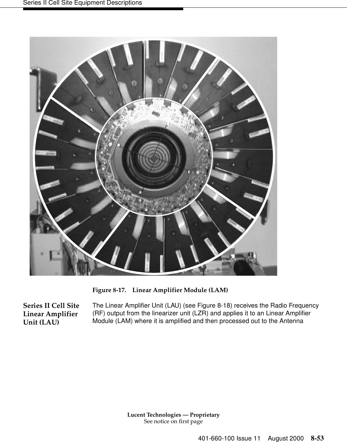 Lucent Technologies — ProprietarySee notice on first page401-660-100 Issue 11 August 2000 8-53Series II Cell Site Equipment Descriptions  Figure 8-17. Linear Amplifier Module (LAM)Series II Cell Site Linear Amplifier Unit (LAU)The Linear Amplifier Unit (LAU) (see Figure 8-18) receives the Radio Frequency (RF) output from the linearizer unit (LZR) and applies it to an Linear Amplifier Module (LAM) where it is amplified and then processed out to the Antenna 