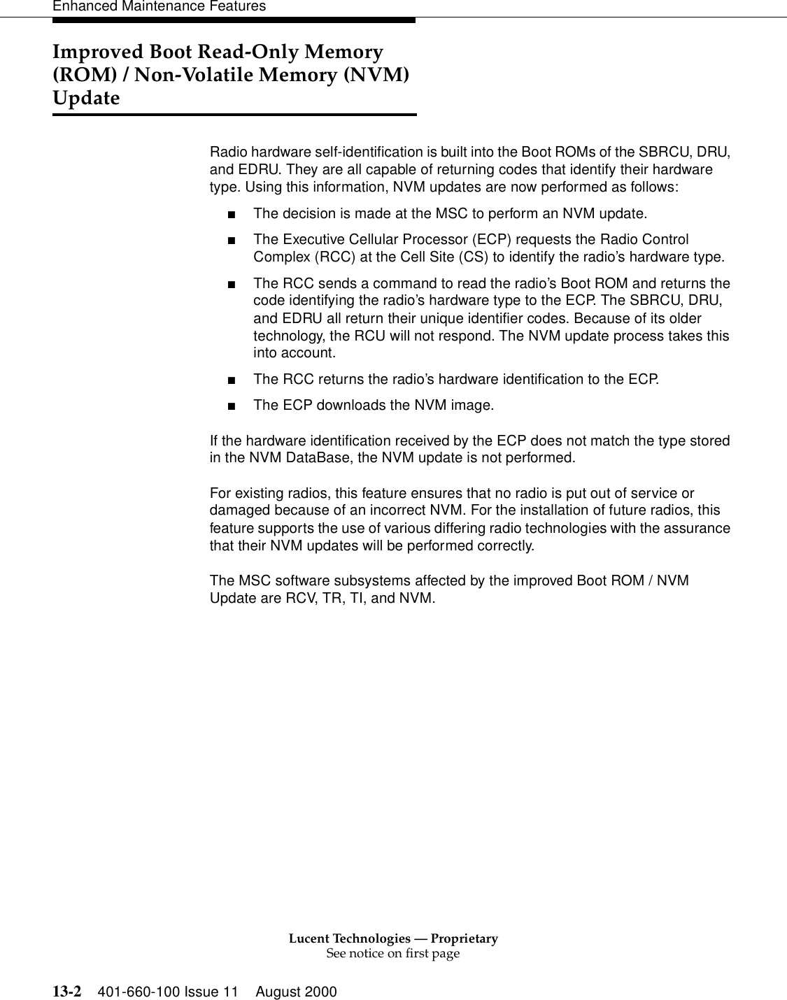 Lucent Technologies — ProprietarySee notice on first page13-2 401-660-100 Issue 11 August 2000Enhanced Maintenance FeaturesImproved Boot Read-Only Memory (ROM) / Non-Volatile Memory (NVM) UpdateRadio hardware self-identification is built into the Boot ROMs of the SBRCU, DRU, and EDRU. They are all capable of returning codes that identify their hardware type. Using this information, NVM updates are now performed as follows:■The decision is made at the MSC to perform an NVM update.■The Executive Cellular Processor (ECP) requests the Radio Control Complex (RCC) at the Cell Site (CS) to identify the radio’s hardware type.■The RCC sends a command to read the radio’s Boot ROM and returns the code identifying the radio’s hardware type to the ECP. The SBRCU, DRU, and EDRU all return their unique identifier codes. Because of its older technology, the RCU will not respond. The NVM update process takes this into account.■The RCC returns the radio’s hardware identification to the ECP.■The ECP downloads the NVM image.If the hardware identification received by the ECP does not match the type stored in the NVM DataBase, the NVM update is not performed.For existing radios, this feature ensures that no radio is put out of service or damaged because of an incorrect NVM. For the installation of future radios, this feature supports the use of various differing radio technologies with the assurance that their NVM updates will be performed correctly.The MSC software subsystems affected by the improved Boot ROM / NVM Update are RCV, TR, TI, and NVM.