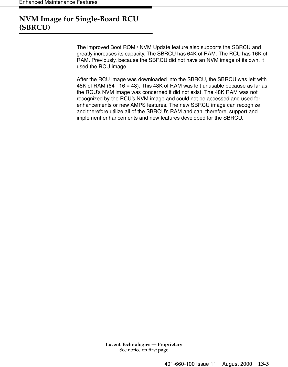 Lucent Technologies — ProprietarySee notice on first page401-660-100 Issue 11 August 2000 13-3Enhanced Maintenance FeaturesNVM Image for Single-Board RCU (SBRCU)The improved Boot ROM / NVM Update feature also supports the SBRCU and greatly increases its capacity. The SBRCU has 64K of RAM. The RCU has 16K of RAM. Previously, because the SBRCU did not have an NVM image of its own, it used the RCU image.After the RCU image was downloaded into the SBRCU, the SBRCU was left with 48K of RAM (64 - 16 = 48). This 48K of RAM was left unusable because as far as the RCU’s NVM image was concerned it did not exist. The 48K RAM was not recognized by the RCU’s NVM image and could not be accessed and used for enhancements or new AMPS features. The new SBRCU image can recognize and therefore utilize all of the SBRCU’s RAM and can, therefore, support and implement enhancements and new features developed for the SBRCU.