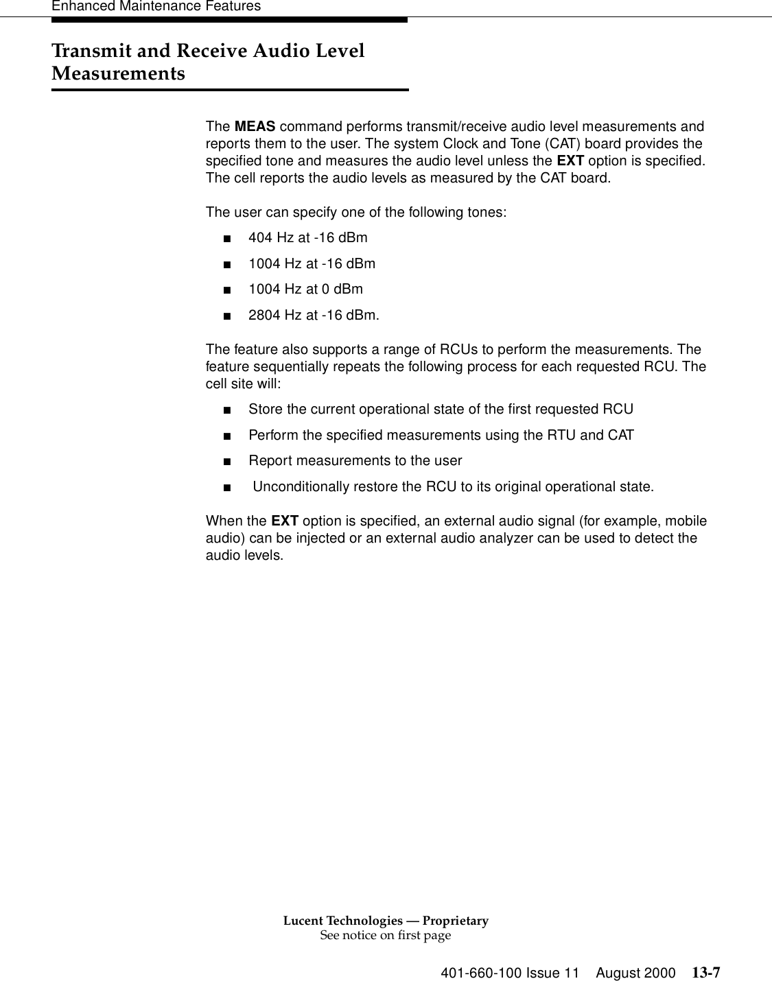 Lucent Technologies — ProprietarySee notice on first page401-660-100 Issue 11 August 2000 13-7Enhanced Maintenance FeaturesTransmit and Receive Audio Level MeasurementsThe MEAS command performs transmit/receive audio level measurements and reports them to the user. The system Clock and Tone (CAT) board provides the specified tone and measures the audio level unless the EXT option is specified. The cell reports the audio levels as measured by the CAT board.The user can specify one of the following tones:■404 Hz at -16 dBm■1004 Hz at -16 dBm■1004 Hz at 0 dBm■2804 Hz at -16 dBm.The feature also supports a range of RCUs to perform the measurements. The feature sequentially repeats the following process for each requested RCU. The cell site will:■Store the current operational state of the first requested RCU■Perform the specified measurements using the RTU and CAT■Report measurements to the user■ Unconditionally restore the RCU to its original operational state.When the EXT option is specified, an external audio signal (for example, mobile audio) can be injected or an external audio analyzer can be used to detect the audio levels.