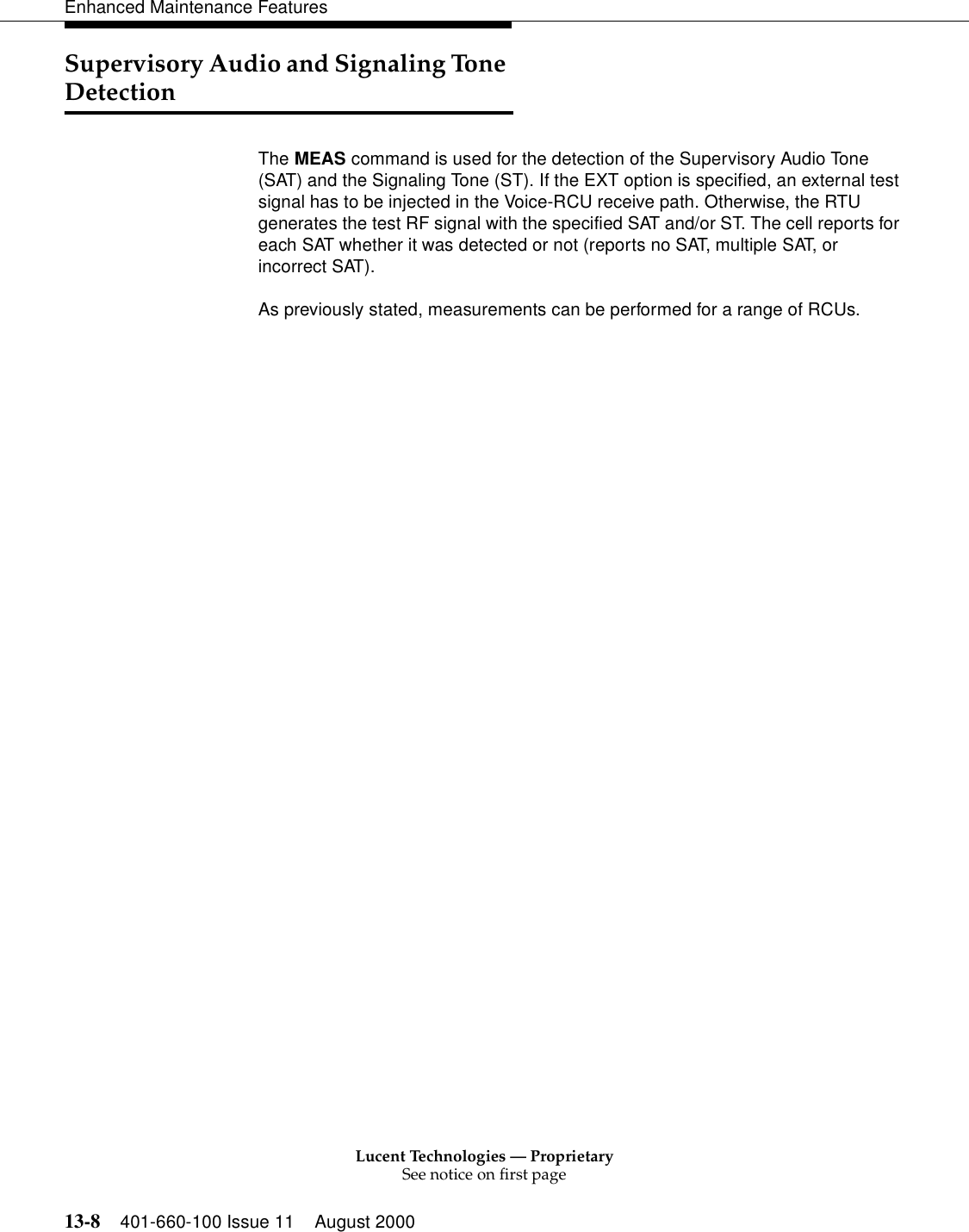 Lucent Technologies — ProprietarySee notice on first page13-8 401-660-100 Issue 11 August 2000Enhanced Maintenance FeaturesSupervisory Audio and Signaling Tone DetectionThe MEAS command is used for the detection of the Supervisory Audio Tone (SAT) and the Signaling Tone (ST). If the EXT option is specified, an external test signal has to be injected in the Voice-RCU receive path. Otherwise, the RTU generates the test RF signal with the specified SAT and/or ST. The cell reports for each SAT whether it was detected or not (reports no SAT, multiple SAT, or incorrect SAT).As previously stated, measurements can be performed for a range of RCUs.