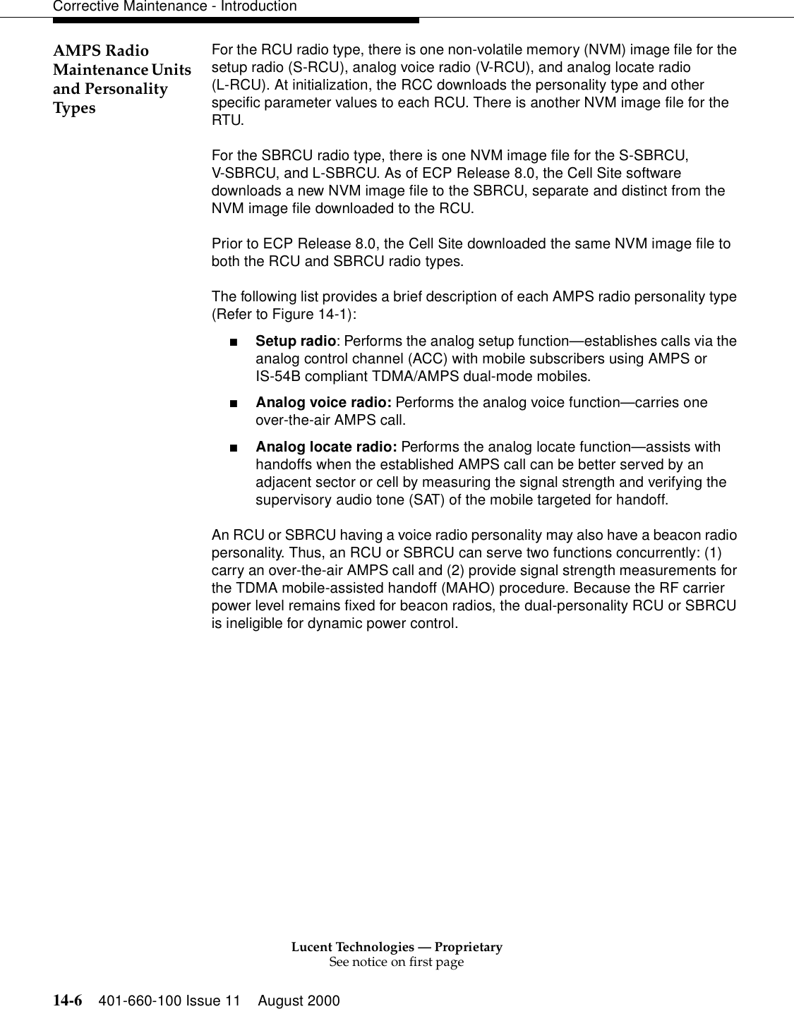 Lucent Technologies — ProprietarySee notice on first page14-6 401-660-100 Issue 11 August 2000Corrective Maintenance - IntroductionAMPS Radio Maintenance Units and Personality TypesFor the RCU radio type, there is one non-volatile memory (NVM) image file for the setup radio (S-RCU), analog voice radio (V-RCU), and analog locate radio(L-RCU). At initialization, the RCC downloads the personality type and other specific parameter values to each RCU. There is another NVM image file for the RTU.For the SBRCU radio type, there is one NVM image file for the S-SBRCU,V-SBRCU, and L-SBRCU. As of ECP Release 8.0, the Cell Site software downloads a new NVM image file to the SBRCU, separate and distinct from the NVM image file downloaded to the RCU.Prior to ECP Release 8.0, the Cell Site downloaded the same NVM image file to both the RCU and SBRCU radio types.The following list provides a brief description of each AMPS radio personality type (Refer to Figure 14-1):■Setup radio: Performs the analog setup function—establishes calls via the analog control channel (ACC) with mobile subscribers using AMPS orIS-54B compliant TDMA/AMPS dual-mode mobiles.■Analog voice radio: Performs the analog voice function—carries one over-the-air AMPS call.■Analog locate radio: Performs the analog locate function—assists with handoffs when the established AMPS call can be better served by an adjacent sector or cell by measuring the signal strength and verifying the supervisory audio tone (SAT) of the mobile targeted for handoff.An RCU or SBRCU having a voice radio personality may also have a beacon radio personality. Thus, an RCU or SBRCU can serve two functions concurrently: (1) carry an over-the-air AMPS call and (2) provide signal strength measurements for the TDMA mobile-assisted handoff (MAHO) procedure. Because the RF carrier power level remains fixed for beacon radios, the dual-personality RCU or SBRCU is ineligible for dynamic power control.