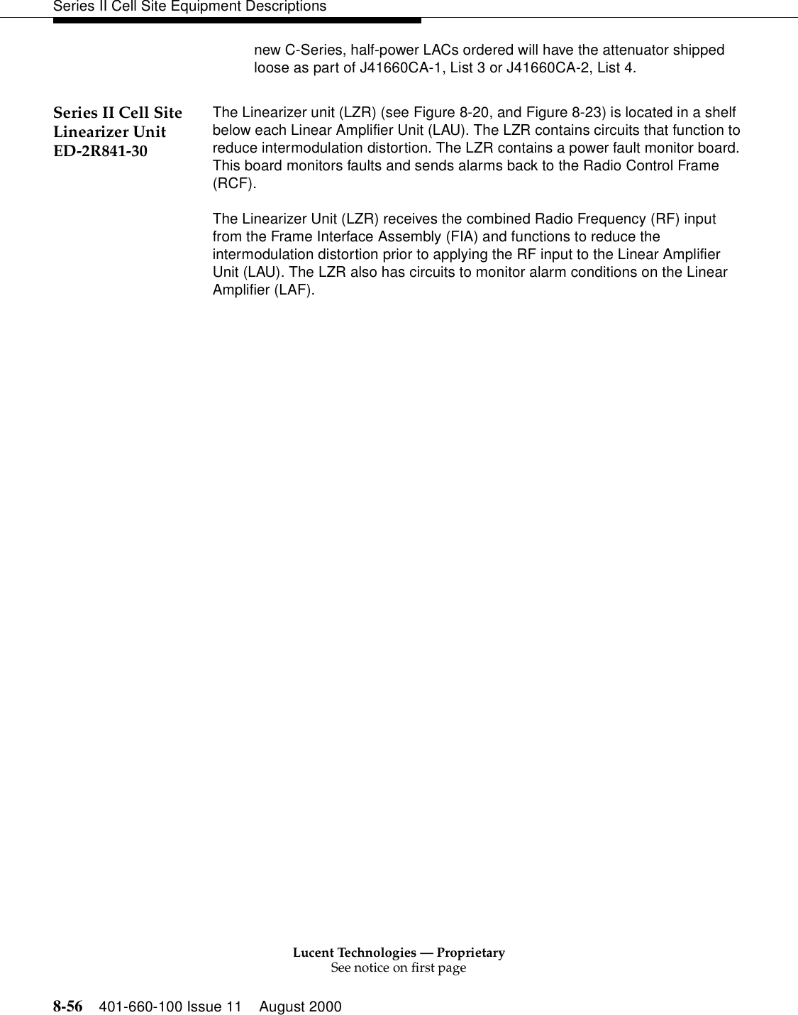 Lucent Technologies — ProprietarySee notice on first page8-56 401-660-100 Issue 11 August 2000Series II Cell Site Equipment Descriptionsnew C-Series, half-power LACs ordered will have the attenuator shipped loose as part of J41660CA-1, List 3 or J41660CA-2, List 4.Series II Cell Site Linearizer Unit ED-2R841-30The Linearizer unit (LZR) (see Figure 8-20, and Figure 8-23) is located in a shelf below each Linear Amplifier Unit (LAU). The LZR contains circuits that function to reduce intermodulation distortion. The LZR contains a power fault monitor board. This board monitors faults and sends alarms back to the Radio Control Frame (RCF). The Linearizer Unit (LZR) receives the combined Radio Frequency (RF) input from the Frame Interface Assembly (FIA) and functions to reduce the intermodulation distortion prior to applying the RF input to the Linear Amplifier Unit (LAU). The LZR also has circuits to monitor alarm conditions on the Linear Amplifier (LAF).