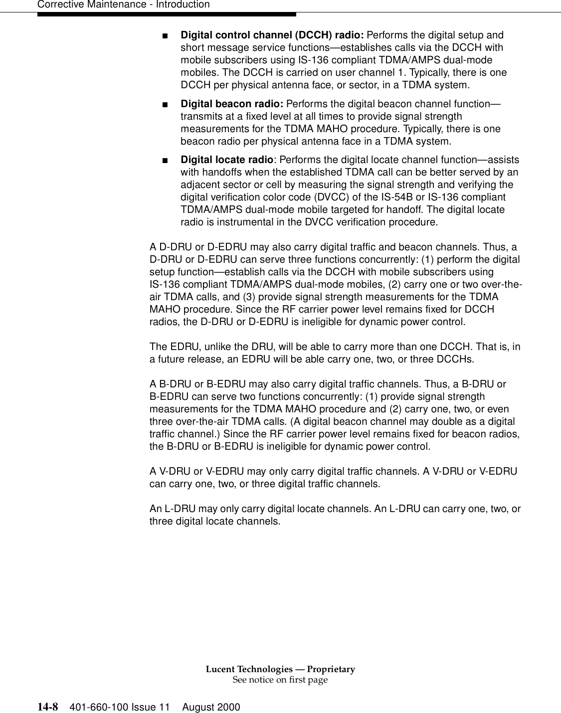 Lucent Technologies — ProprietarySee notice on first page14-8 401-660-100 Issue 11 August 2000Corrective Maintenance - Introduction■Digital control channel (DCCH) radio: Performs the digital setup and short message service functions—establishes calls via the DCCH with mobile subscribers using IS-136 compliant TDMA/AMPS dual-mode mobiles. The DCCH is carried on user channel 1. Typically, there is one DCCH per physical antenna face, or sector, in a TDMA system.■Digital beacon radio: Performs the digital beacon channel function—transmits at a fixed level at all times to provide signal strength measurements for the TDMA MAHO procedure. Typically, there is one beacon radio per physical antenna face in a TDMA system.■Digital locate radio: Performs the digital locate channel function—assists with handoffs when the established TDMA call can be better served by an adjacent sector or cell by measuring the signal strength and verifying the digital verification color code (DVCC) of the IS-54B or IS-136 compliant TDMA/AMPS dual-mode mobile targeted for handoff. The digital locate radio is instrumental in the DVCC verification procedure.A D-DRU or D-EDRU may also carry digital traffic and beacon channels. Thus, a D-DRU or D-EDRU can serve three functions concurrently: (1) perform the digital setup function—establish calls via the DCCH with mobile subscribers usingIS-136 compliant TDMA/AMPS dual-mode mobiles, (2) carry one or two over-the-air TDMA calls, and (3) provide signal strength measurements for the TDMA MAHO procedure. Since the RF carrier power level remains fixed for DCCH radios, the D-DRU or D-EDRU is ineligible for dynamic power control.The EDRU, unlike the DRU, will be able to carry more than one DCCH. That is, in a future release, an EDRU will be able carry one, two, or three DCCHs.A B-DRU or B-EDRU may also carry digital traffic channels. Thus, a B-DRU orB-EDRU can serve two functions concurrently: (1) provide signal strength measurements for the TDMA MAHO procedure and (2) carry one, two, or even three over-the-air TDMA calls. (A digital beacon channel may double as a digital traffic channel.) Since the RF carrier power level remains fixed for beacon radios, the B-DRU or B-EDRU is ineligible for dynamic power control.A V-DRU or V-EDRU may only carry digital traffic channels. A V-DRU or V-EDRU can carry one, two, or three digital traffic channels.An L-DRU may only carry digital locate channels. An L-DRU can carry one, two, or three digital locate channels.