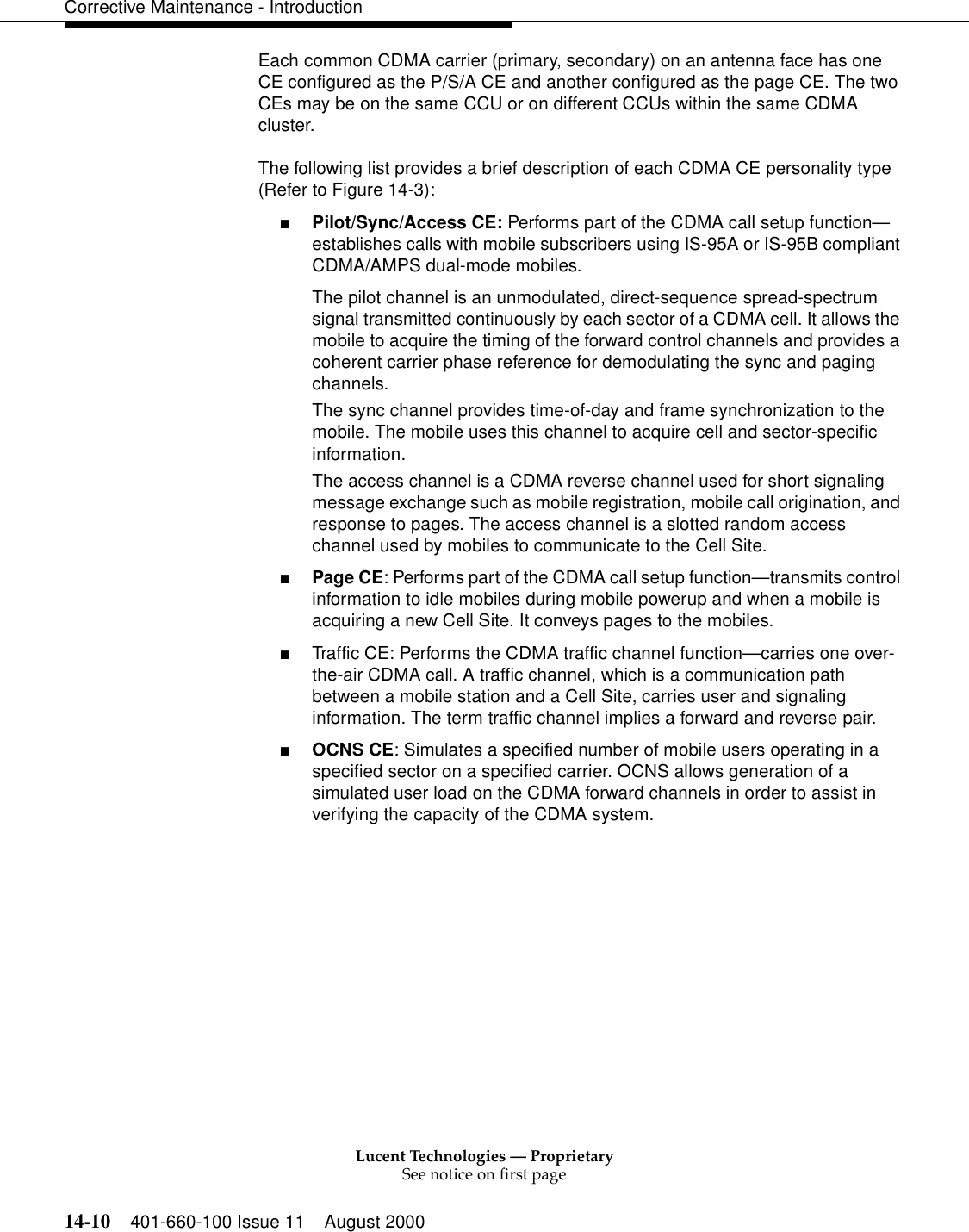 Lucent Technologies — ProprietarySee notice on first page14-10 401-660-100 Issue 11 August 2000Corrective Maintenance - IntroductionEach common CDMA carrier (primary, secondary) on an antenna face has one CE configured as the P/S/A CE and another configured as the page CE. The two CEs may be on the same CCU or on different CCUs within the same CDMA cluster.The following list provides a brief description of each CDMA CE personality type (Refer to Figure 14-3):■Pilot/Sync/Access CE: Performs part of the CDMA call setup function—establishes calls with mobile subscribers using IS-95A or IS-95B compliant CDMA/AMPS dual-mode mobiles.The pilot channel is an unmodulated, direct-sequence spread-spectrum signal transmitted continuously by each sector of a CDMA cell. It allows the mobile to acquire the timing of the forward control channels and provides a coherent carrier phase reference for demodulating the sync and paging channels.The sync channel provides time-of-day and frame synchronization to the mobile. The mobile uses this channel to acquire cell and sector-specific information.The access channel is a CDMA reverse channel used for short signaling message exchange such as mobile registration, mobile call origination, and response to pages. The access channel is a slotted random access channel used by mobiles to communicate to the Cell Site.■Page CE: Performs part of the CDMA call setup function—transmits control information to idle mobiles during mobile powerup and when a mobile is acquiring a new Cell Site. It conveys pages to the mobiles.■Traffic CE: Performs the CDMA traffic channel function—carries one over-the-air CDMA call. A traffic channel, which is a communication path between a mobile station and a Cell Site, carries user and signaling information. The term traffic channel implies a forward and reverse pair.■OCNS CE: Simulates a specified number of mobile users operating in a specified sector on a specified carrier. OCNS allows generation of a simulated user load on the CDMA forward channels in order to assist in verifying the capacity of the CDMA system.