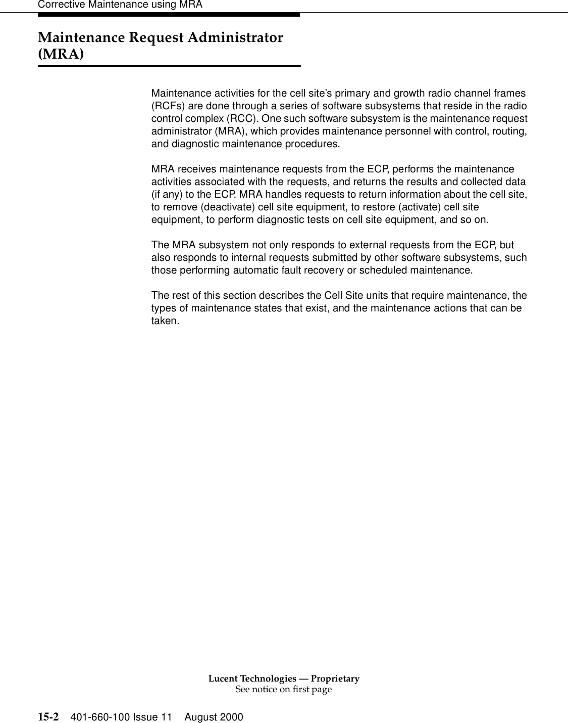 Lucent Technologies — ProprietarySee notice on first page15-2 401-660-100 Issue 11 August 2000Corrective Maintenance using MRAMaintenance Request Administrator (MRA)Maintenance activities for the cell site’s primary and growth radio channel frames (RCFs) are done through a series of software subsystems that reside in the radio control complex (RCC). One such software subsystem is the maintenance request administrator (MRA), which provides maintenance personnel with control, routing, and diagnostic maintenance procedures. MRA receives maintenance requests from the ECP, performs the maintenance activities associated with the requests, and returns the results and collected data (if any) to the ECP. MRA handles requests to return information about the cell site, to remove (deactivate) cell site equipment, to restore (activate) cell site equipment, to perform diagnostic tests on cell site equipment, and so on. The MRA subsystem not only responds to external requests from the ECP, but also responds to internal requests submitted by other software subsystems, such those performing automatic fault recovery or scheduled maintenance. The rest of this section describes the Cell Site units that require maintenance, the types of maintenance states that exist, and the maintenance actions that can be taken. 