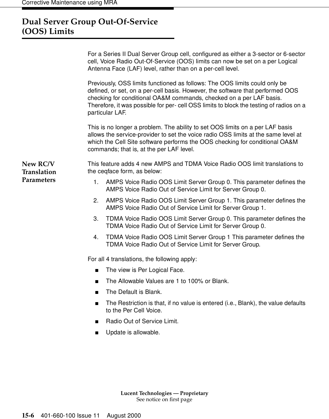 Lucent Technologies — ProprietarySee notice on first page15-6 401-660-100 Issue 11 August 2000Corrective Maintenance using MRADual Server Group Out-Of-Service (OOS) LimitsFor a Series II Dual Server Group cell, configured as either a 3-sector or 6-sector cell, Voice Radio Out-Of-Service (OOS) limits can now be set on a per Logical Antenna Face (LAF) level, rather than on a per-cell level. Previously, OSS limits functioned as follows: The OOS limits could only be defined, or set, on a per-cell basis. However, the software that performed OOS checking for conditional OA&amp;M commands, checked on a per LAF basis. Therefore, it was possible for per- cell OSS limits to block the testing of radios on a particular LAF. This is no longer a problem. The ability to set OOS limits on a per LAF basis allows the service-provider to set the voice radio OSS limits at the same level at which the Cell Site software performs the OOS checking for conditional OA&amp;M commands; that is, at the per LAF level. New RC/V Translation ParametersThis feature adds 4 new AMPS and TDMA Voice Radio OOS limit translations to the ceqface form, as below: 1. AMPS Voice Radio OOS Limit Server Group 0. This parameter defines the AMPS Voice Radio Out of Service Limit for Server Group 0. 2. AMPS Voice Radio OOS Limit Server Group 1. This parameter defines the AMPS Voice Radio Out of Service Limit for Server Group 1. 3. TDMA Voice Radio OOS Limit Server Group 0. This parameter defines the TDMA Voice Radio Out of Service Limit for Server Group 0. 4. TDMA Voice Radio OOS Limit Server Group 1 This parameter defines the TDMA Voice Radio Out of Service Limit for Server Group. For all 4 translations, the following apply: ■The view is Per Logical Face. ■The Allowable Values are 1 to 100% or Blank. ■The Default is Blank. ■The Restriction is that, if no value is entered (i.e., Blank), the value defaults to the Per Cell Voice. ■Radio Out of Service Limit. ■Update is allowable. 