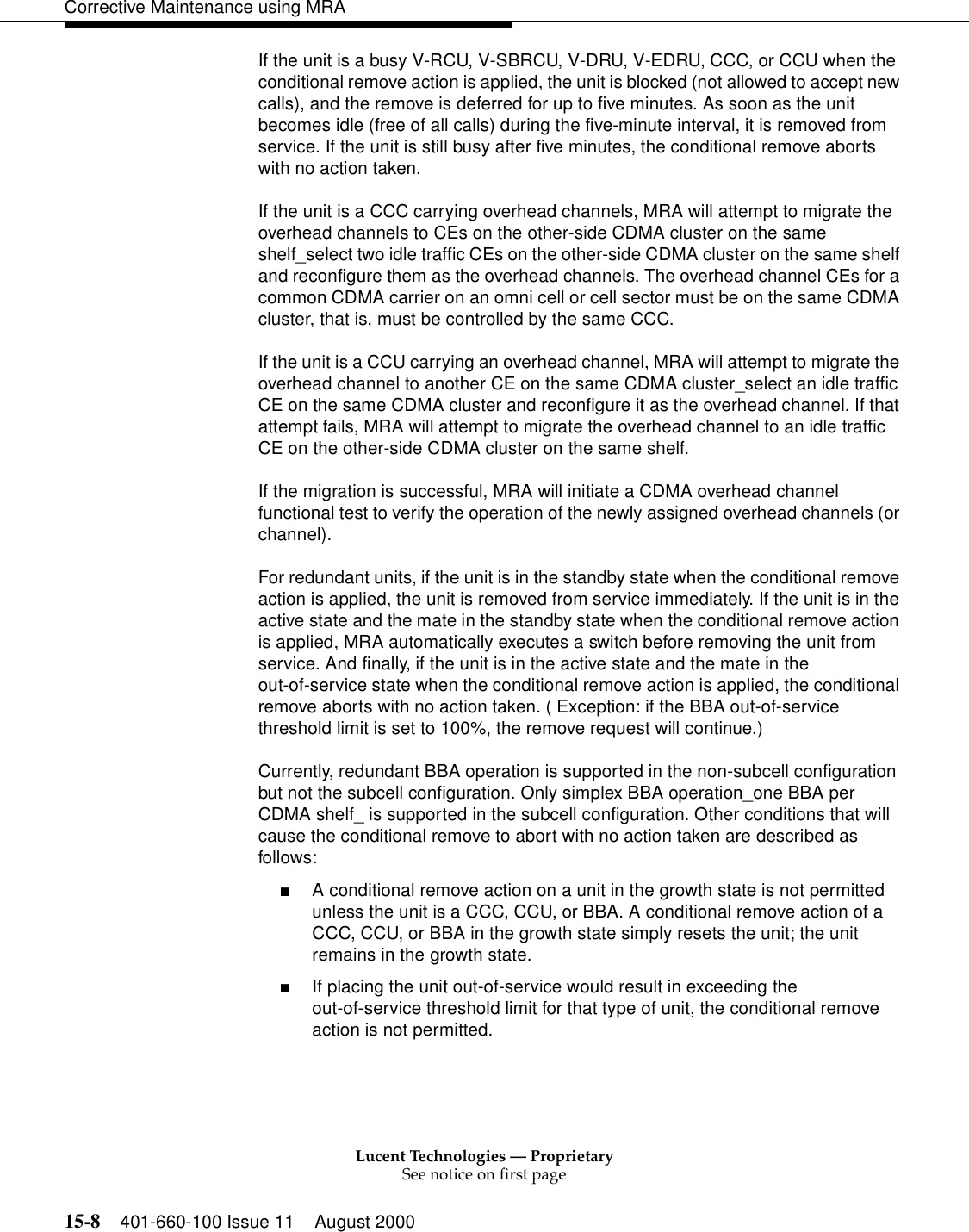 Lucent Technologies — ProprietarySee notice on first page15-8 401-660-100 Issue 11 August 2000Corrective Maintenance using MRAIf the unit is a busy V-RCU, V-SBRCU, V-DRU, V-EDRU, CCC, or CCU when the conditional remove action is applied, the unit is blocked (not allowed to accept new calls), and the remove is deferred for up to five minutes. As soon as the unit becomes idle (free of all calls) during the five-minute interval, it is removed from service. If the unit is still busy after five minutes, the conditional remove aborts with no action taken. If the unit is a CCC carrying overhead channels, MRA will attempt to migrate the overhead channels to CEs on the other-side CDMA cluster on the same shelf_select two idle traffic CEs on the other-side CDMA cluster on the same shelf and reconfigure them as the overhead channels. The overhead channel CEs for a common CDMA carrier on an omni cell or cell sector must be on the same CDMA cluster, that is, must be controlled by the same CCC. If the unit is a CCU carrying an overhead channel, MRA will attempt to migrate the overhead channel to another CE on the same CDMA cluster_select an idle traffic CE on the same CDMA cluster and reconfigure it as the overhead channel. If that attempt fails, MRA will attempt to migrate the overhead channel to an idle traffic CE on the other-side CDMA cluster on the same shelf. If the migration is successful, MRA will initiate a CDMA overhead channel functional test to verify the operation of the newly assigned overhead channels (or channel). For redundant units, if the unit is in the standby state when the conditional remove action is applied, the unit is removed from service immediately. If the unit is in the active state and the mate in the standby state when the conditional remove action is applied, MRA automatically executes a switch before removing the unit from service. And finally, if the unit is in the active state and the mate in the out-of-service state when the conditional remove action is applied, the conditional remove aborts with no action taken. ( Exception: if the BBA out-of-service threshold limit is set to 100%, the remove request will continue.) Currently, redundant BBA operation is supported in the non-subcell configuration but not the subcell configuration. Only simplex BBA operation_one BBA per CDMA shelf_ is supported in the subcell configuration. Other conditions that will cause the conditional remove to abort with no action taken are described as follows: ■A conditional remove action on a unit in the growth state is not permitted unless the unit is a CCC, CCU, or BBA. A conditional remove action of a CCC, CCU, or BBA in the growth state simply resets the unit; the unit remains in the growth state. ■If placing the unit out-of-service would result in exceeding the out-of-service threshold limit for that type of unit, the conditional remove action is not permitted. 