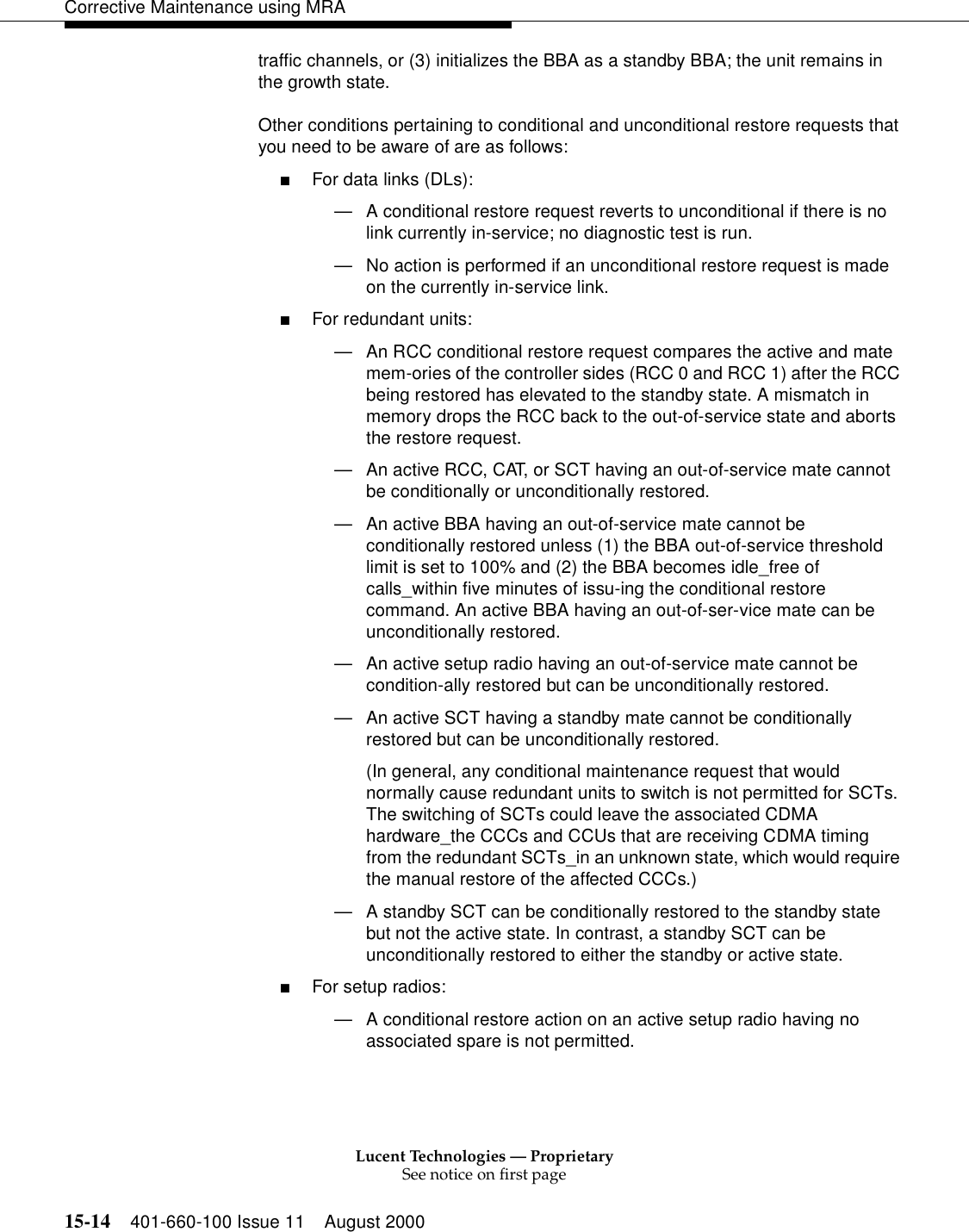 Lucent Technologies — ProprietarySee notice on first page15-14 401-660-100 Issue 11 August 2000Corrective Maintenance using MRAtraffic channels, or (3) initializes the BBA as a standby BBA; the unit remains in the growth state. Other conditions pertaining to conditional and unconditional restore requests that you need to be aware of are as follows: ■For data links (DLs): —A conditional restore request reverts to unconditional if there is no link currently in-service; no diagnostic test is run. —No action is performed if an unconditional restore request is made on the currently in-service link. ■For redundant units: —An RCC conditional restore request compares the active and mate mem-ories of the controller sides (RCC 0 and RCC 1) after the RCC being restored has elevated to the standby state. A mismatch in memory drops the RCC back to the out-of-service state and aborts the restore request. —An active RCC, CAT, or SCT having an out-of-service mate cannot be conditionally or unconditionally restored. —An active BBA having an out-of-service mate cannot be conditionally restored unless (1) the BBA out-of-service threshold limit is set to 100% and (2) the BBA becomes idle_free of calls_within five minutes of issu-ing the conditional restore command. An active BBA having an out-of-ser-vice mate can be unconditionally restored. —An active setup radio having an out-of-service mate cannot be condition-ally restored but can be unconditionally restored. —An active SCT having a standby mate cannot be conditionally restored but can be unconditionally restored. (In general, any conditional maintenance request that would normally cause redundant units to switch is not permitted for SCTs. The switching of SCTs could leave the associated CDMA hardware_the CCCs and CCUs that are receiving CDMA timing from the redundant SCTs_in an unknown state, which would require the manual restore of the affected CCCs.) —A standby SCT can be conditionally restored to the standby state but not the active state. In contrast, a standby SCT can be unconditionally restored to either the standby or active state. ■For setup radios: —A conditional restore action on an active setup radio having no associated spare is not permitted. 