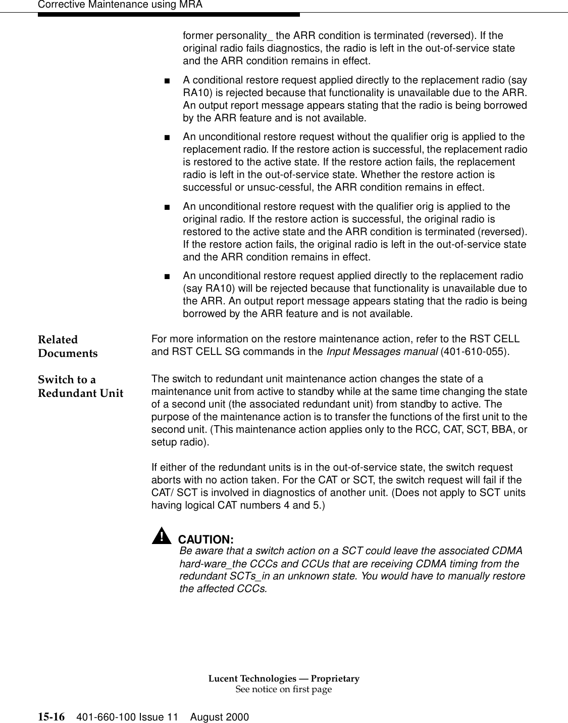 Lucent Technologies — ProprietarySee notice on first page15-16 401-660-100 Issue 11 August 2000Corrective Maintenance using MRAformer personality_ the ARR condition is terminated (reversed). If the original radio fails diagnostics, the radio is left in the out-of-service state and the ARR condition remains in effect. ■A conditional restore request applied directly to the replacement radio (say RA10) is rejected because that functionality is unavailable due to the ARR. An output report message appears stating that the radio is being borrowed by the ARR feature and is not available. ■An unconditional restore request without the qualifier orig is applied to the replacement radio. If the restore action is successful, the replacement radio is restored to the active state. If the restore action fails, the replacement radio is left in the out-of-service state. Whether the restore action is successful or unsuc-cessful, the ARR condition remains in effect. ■An unconditional restore request with the qualifier orig is applied to the original radio. If the restore action is successful, the original radio is restored to the active state and the ARR condition is terminated (reversed). If the restore action fails, the original radio is left in the out-of-service state and the ARR condition remains in effect. ■An unconditional restore request applied directly to the replacement radio (say RA10) will be rejected because that functionality is unavailable due to the ARR. An output report message appears stating that the radio is being borrowed by the ARR feature and is not available. Related Documents For more information on the restore maintenance action, refer to the RST CELL and RST CELL SG commands in the Input Messages manual (401-610-055). Switch to a Redundant Unit The switch to redundant unit maintenance action changes the state of a maintenance unit from active to standby while at the same time changing the state of a second unit (the associated redundant unit) from standby to active. The purpose of the maintenance action is to transfer the functions of the first unit to the second unit. (This maintenance action applies only to the RCC, CAT, SCT, BBA, or setup radio). If either of the redundant units is in the out-of-service state, the switch request aborts with no action taken. For the CAT or SCT, the switch request will fail if the CAT/ SCT is involved in diagnostics of another unit. (Does not apply to SCT units having logical CAT numbers 4 and 5.) !CAUTION:Be aware that a switch action on a SCT could leave the associated CDMA hard-ware_the CCCs and CCUs that are receiving CDMA timing from the redundant SCTs_in an unknown state. You would have to manually restore the affected CCCs. 