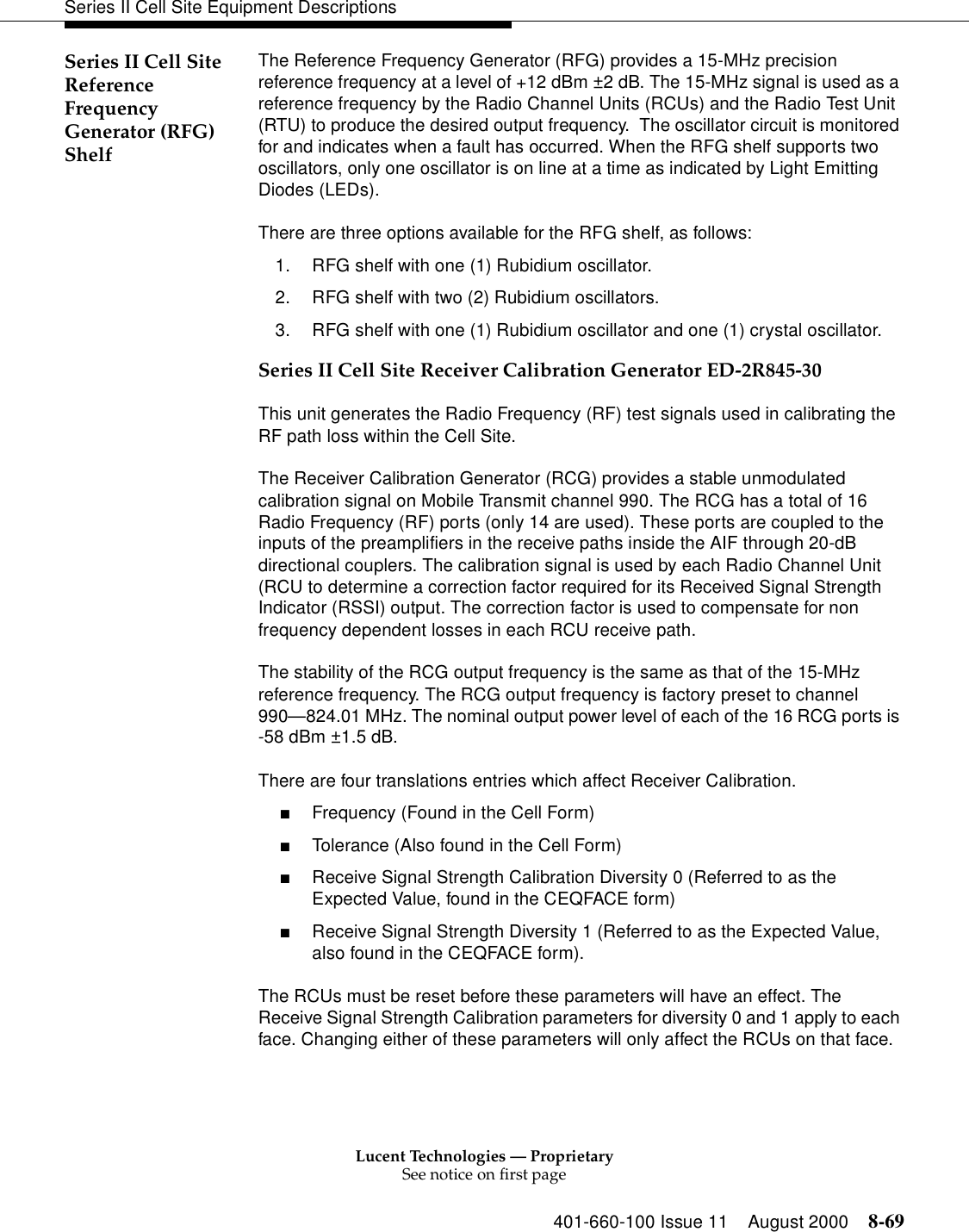 Lucent Technologies — ProprietarySee notice on first page401-660-100 Issue 11 August 2000 8-69Series II Cell Site Equipment DescriptionsSeries II Cell Site Reference Frequency Generator (RFG) ShelfThe Reference Frequency Generator (RFG) provides a 15-MHz precision reference frequency at a level of +12 dBm ±2 dB. The 15-MHz signal is used as a reference frequency by the Radio Channel Units (RCUs) and the Radio Test Unit (RTU) to produce the desired output frequency.  The oscillator circuit is monitored for and indicates when a fault has occurred. When the RFG shelf supports two oscillators, only one oscillator is on line at a time as indicated by Light Emitting Diodes (LEDs).There are three options available for the RFG shelf, as follows:1. RFG shelf with one (1) Rubidium oscillator.2. RFG shelf with two (2) Rubidium oscillators.3. RFG shelf with one (1) Rubidium oscillator and one (1) crystal oscillator.Series II Cell Site Receiver Calibration Generator ED-2R845-30This unit generates the Radio Frequency (RF) test signals used in calibrating the RF path loss within the Cell Site.The Receiver Calibration Generator (RCG) provides a stable unmodulated calibration signal on Mobile Transmit channel 990. The RCG has a total of 16 Radio Frequency (RF) ports (only 14 are used). These ports are coupled to the inputs of the preamplifiers in the receive paths inside the AIF through 20-dB directional couplers. The calibration signal is used by each Radio Channel Unit (RCU to determine a correction factor required for its Received Signal Strength Indicator (RSSI) output. The correction factor is used to compensate for non frequency dependent losses in each RCU receive path. The stability of the RCG output frequency is the same as that of the 15-MHz reference frequency. The RCG output frequency is factory preset to channel 990—824.01 MHz. The nominal output power level of each of the 16 RCG ports is -58 dBm ±1.5 dB. There are four translations entries which affect Receiver Calibration. ■Frequency (Found in the Cell Form) ■Tolerance (Also found in the Cell Form) ■Receive Signal Strength Calibration Diversity 0 (Referred to as the Expected Value, found in the CEQFACE form) ■Receive Signal Strength Diversity 1 (Referred to as the Expected Value, also found in the CEQFACE form). The RCUs must be reset before these parameters will have an effect. The Receive Signal Strength Calibration parameters for diversity 0 and 1 apply to each face. Changing either of these parameters will only affect the RCUs on that face. 