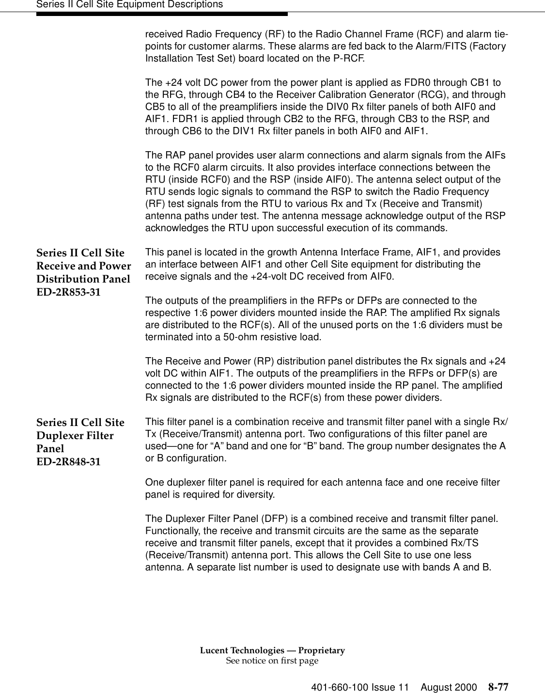 Lucent Technologies — ProprietarySee notice on first page401-660-100 Issue 11 August 2000 8-77Series II Cell Site Equipment Descriptionsreceived Radio Frequency (RF) to the Radio Channel Frame (RCF) and alarm tie-points for customer alarms. These alarms are fed back to the Alarm/FITS (Factory Installation Test Set) board located on the P-RCF. The +24 volt DC power from the power plant is applied as FDR0 through CB1 to the RFG, through CB4 to the Receiver Calibration Generator (RCG), and through CB5 to all of the preamplifiers inside the DIV0 Rx filter panels of both AIF0 and AIF1. FDR1 is applied through CB2 to the RFG, through CB3 to the RSP, and through CB6 to the DIV1 Rx filter panels in both AIF0 and AIF1. The RAP panel provides user alarm connections and alarm signals from the AIFs to the RCF0 alarm circuits. It also provides interface connections between the RTU (inside RCF0) and the RSP (inside AIF0). The antenna select output of the RTU sends logic signals to command the RSP to switch the Radio Frequency (RF) test signals from the RTU to various Rx and Tx (Receive and Transmit) antenna paths under test. The antenna message acknowledge output of the RSP acknowledges the RTU upon successful execution of its commands. Series II Cell Site Receive and Power Distribution Panel ED-2R853-31This panel is located in the growth Antenna Interface Frame, AIF1, and provides an interface between AIF1 and other Cell Site equipment for distributing the receive signals and the +24-volt DC received from AIF0.The outputs of the preamplifiers in the RFPs or DFPs are connected to the respective 1:6 power dividers mounted inside the RAP. The amplified Rx signals are distributed to the RCF(s). All of the unused ports on the 1:6 dividers must be terminated into a 50-ohm resistive load. The Receive and Power (RP) distribution panel distributes the Rx signals and +24 volt DC within AIF1. The outputs of the preamplifiers in the RFPs or DFP(s) are connected to the 1:6 power dividers mounted inside the RP panel. The amplified Rx signals are distributed to the RCF(s) from these power dividers. Series II Cell Site Duplexer Filter Panel ED-2R848-31This filter panel is a combination receive and transmit filter panel with a single Rx/Tx (Receive/Transmit) antenna port. Two configurations of this filter panel are used—one for “A” band and one for “B” band. The group number designates the A or B configuration. One duplexer filter panel is required for each antenna face and one receive filter panel is required for diversity. The Duplexer Filter Panel (DFP) is a combined receive and transmit filter panel. Functionally, the receive and transmit circuits are the same as the separate receive and transmit filter panels, except that it provides a combined Rx/TS (Receive/Transmit) antenna port. This allows the Cell Site to use one less antenna. A separate list number is used to designate use with bands A and B. 