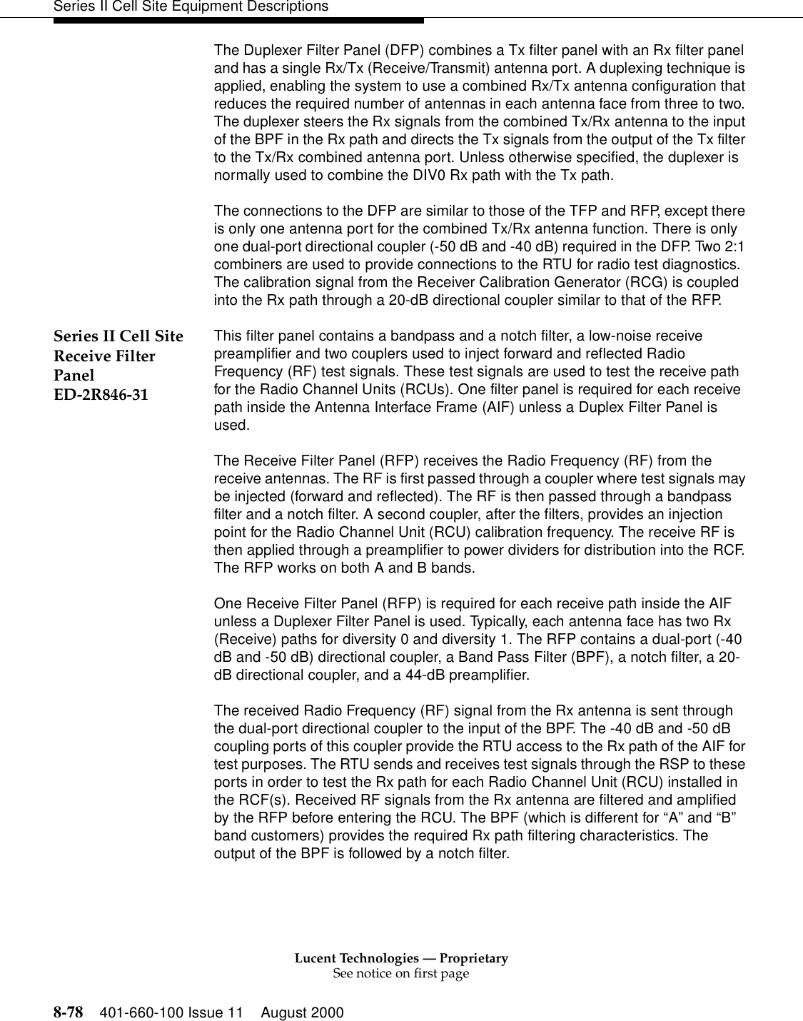 Lucent Technologies — ProprietarySee notice on first page8-78 401-660-100 Issue 11 August 2000Series II Cell Site Equipment DescriptionsThe Duplexer Filter Panel (DFP) combines a Tx filter panel with an Rx filter panel and has a single Rx/Tx (Receive/Transmit) antenna port. A duplexing technique is applied, enabling the system to use a combined Rx/Tx antenna configuration that reduces the required number of antennas in each antenna face from three to two. The duplexer steers the Rx signals from the combined Tx/Rx antenna to the input of the BPF in the Rx path and directs the Tx signals from the output of the Tx filter to the Tx/Rx combined antenna port. Unless otherwise specified, the duplexer is normally used to combine the DIV0 Rx path with the Tx path. The connections to the DFP are similar to those of the TFP and RFP, except there is only one antenna port for the combined Tx/Rx antenna function. There is only one dual-port directional coupler (-50 dB and -40 dB) required in the DFP. Two 2:1 combiners are used to provide connections to the RTU for radio test diagnostics. The calibration signal from the Receiver Calibration Generator (RCG) is coupled into the Rx path through a 20-dB directional coupler similar to that of the RFP. Series II Cell Site Receive Filter Panel ED-2R846-31This filter panel contains a bandpass and a notch filter, a low-noise receive preamplifier and two couplers used to inject forward and reflected Radio Frequency (RF) test signals. These test signals are used to test the receive path for the Radio Channel Units (RCUs). One filter panel is required for each receive path inside the Antenna Interface Frame (AIF) unless a Duplex Filter Panel is used.The Receive Filter Panel (RFP) receives the Radio Frequency (RF) from the receive antennas. The RF is first passed through a coupler where test signals may be injected (forward and reflected). The RF is then passed through a bandpass filter and a notch filter. A second coupler, after the filters, provides an injection point for the Radio Channel Unit (RCU) calibration frequency. The receive RF is then applied through a preamplifier to power dividers for distribution into the RCF. The RFP works on both A and B bands. One Receive Filter Panel (RFP) is required for each receive path inside the AIF unless a Duplexer Filter Panel is used. Typically, each antenna face has two Rx (Receive) paths for diversity 0 and diversity 1. The RFP contains a dual-port (-40 dB and -50 dB) directional coupler, a Band Pass Filter (BPF), a notch filter, a 20-dB directional coupler, and a 44-dB preamplifier. The received Radio Frequency (RF) signal from the Rx antenna is sent through the dual-port directional coupler to the input of the BPF. The -40 dB and -50 dB coupling ports of this coupler provide the RTU access to the Rx path of the AIF for test purposes. The RTU sends and receives test signals through the RSP to these ports in order to test the Rx path for each Radio Channel Unit (RCU) installed in the RCF(s). Received RF signals from the Rx antenna are filtered and amplified by the RFP before entering the RCU. The BPF (which is different for “A” and “B” band customers) provides the required Rx path filtering characteristics. The output of the BPF is followed by a notch filter. 