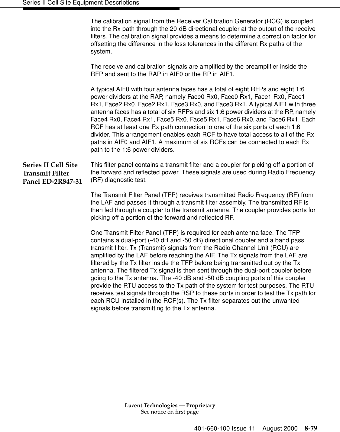 Lucent Technologies — ProprietarySee notice on first page401-660-100 Issue 11 August 2000 8-79Series II Cell Site Equipment DescriptionsThe calibration signal from the Receiver Calibration Generator (RCG) is coupled into the Rx path through the 20-dB directional coupler at the output of the receive filters. The calibration signal provides a means to determine a correction factor for offsetting the difference in the loss tolerances in the different Rx paths of the system. The receive and calibration signals are amplified by the preamplifier inside the RFP and sent to the RAP in AIF0 or the RP in AIF1. A typical AIF0 with four antenna faces has a total of eight RFPs and eight 1:6 power dividers at the RAP, namely Face0 Rx0, Face0 Rx1, Face1 Rx0, Face1 Rx1, Face2 Rx0, Face2 Rx1, Face3 Rx0, and Face3 Rx1. A typical AIF1 with three antenna faces has a total of six RFPs and six 1:6 power dividers at the RP, namely Face4 Rx0, Face4 Rx1, Face5 Rx0, Face5 Rx1, Face6 Rx0, and Face6 Rx1. Each RCF has at least one Rx path connection to one of the six ports of each 1:6 divider. This arrangement enables each RCF to have total access to all of the Rx paths in AIF0 and AIF1. A maximum of six RCFs can be connected to each Rx path to the 1:6 power dividers. Series II Cell Site Transmit Filter Panel ED-2R847-31This filter panel contains a transmit filter and a coupler for picking off a portion of the forward and reflected power. These signals are used during Radio Frequency (RF) diagnostic test.The Transmit Filter Panel (TFP) receives transmitted Radio Frequency (RF) from the LAF and passes it through a transmit filter assembly. The transmitted RF is then fed through a coupler to the transmit antenna. The coupler provides ports for picking off a portion of the forward and reflected RF. One Transmit Filter Panel (TFP) is required for each antenna face. The TFP contains a dual-port (-40 dB and -50 dB) directional coupler and a band pass transmit filter. Tx (Transmit) signals from the Radio Channel Unit (RCU) are amplified by the LAF before reaching the AIF. The Tx signals from the LAF are filtered by the Tx filter inside the TFP before being transmitted out by the Tx antenna. The filtered Tx signal is then sent through the dual-port coupler before going to the Tx antenna. The -40 dB and -50 dB coupling ports of this coupler provide the RTU access to the Tx path of the system for test purposes. The RTU receives test signals through the RSP to these ports in order to test the Tx path for each RCU installed in the RCF(s). The Tx filter separates out the unwanted signals before transmitting to the Tx antenna. 