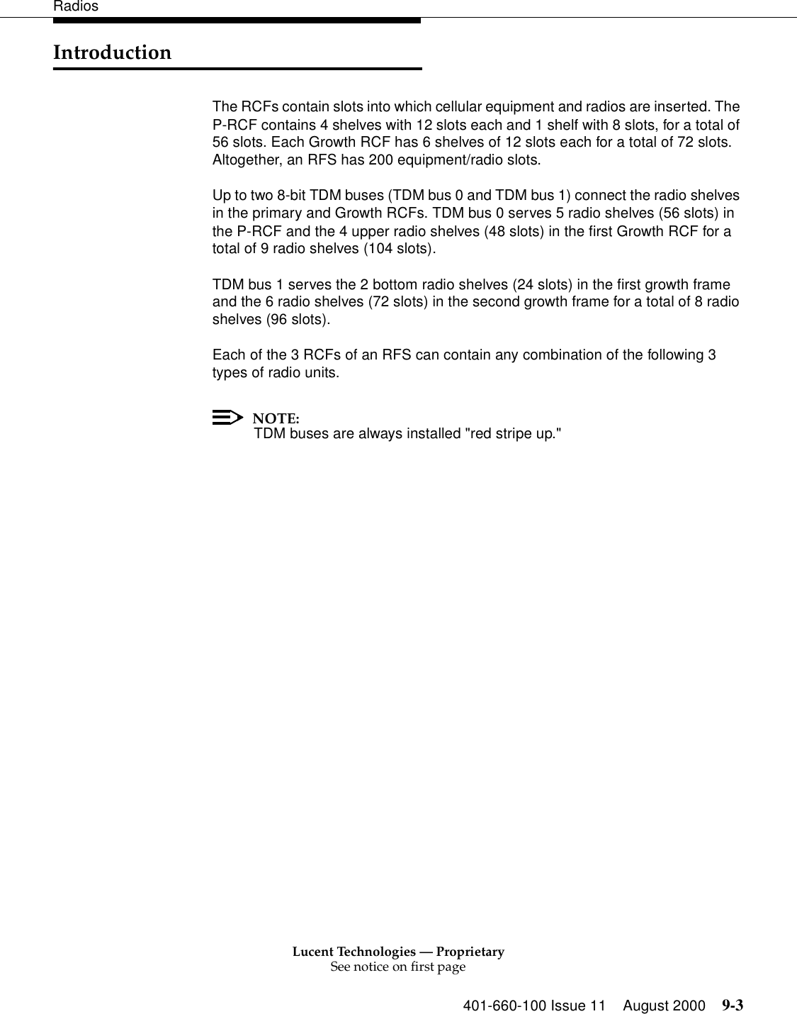 Lucent Technologies — ProprietarySee notice on first page401-660-100 Issue 11 August 2000 9-3RadiosIntroductionThe RCFs contain slots into which cellular equipment and radios are inserted. The P-RCF contains 4 shelves with 12 slots each and 1 shelf with 8 slots, for a total of 56 slots. Each Growth RCF has 6 shelves of 12 slots each for a total of 72 slots. Altogether, an RFS has 200 equipment/radio slots. Up to two 8-bit TDM buses (TDM bus 0 and TDM bus 1) connect the radio shelves in the primary and Growth RCFs. TDM bus 0 serves 5 radio shelves (56 slots) in the P-RCF and the 4 upper radio shelves (48 slots) in the first Growth RCF for a total of 9 radio shelves (104 slots).TDM bus 1 serves the 2 bottom radio shelves (24 slots) in the first growth frame and the 6 radio shelves (72 slots) in the second growth frame for a total of 8 radio shelves (96 slots). Each of the 3 RCFs of an RFS can contain any combination of the following 3 types of radio units. NOTE:TDM buses are always installed &quot;red stripe up.&quot;