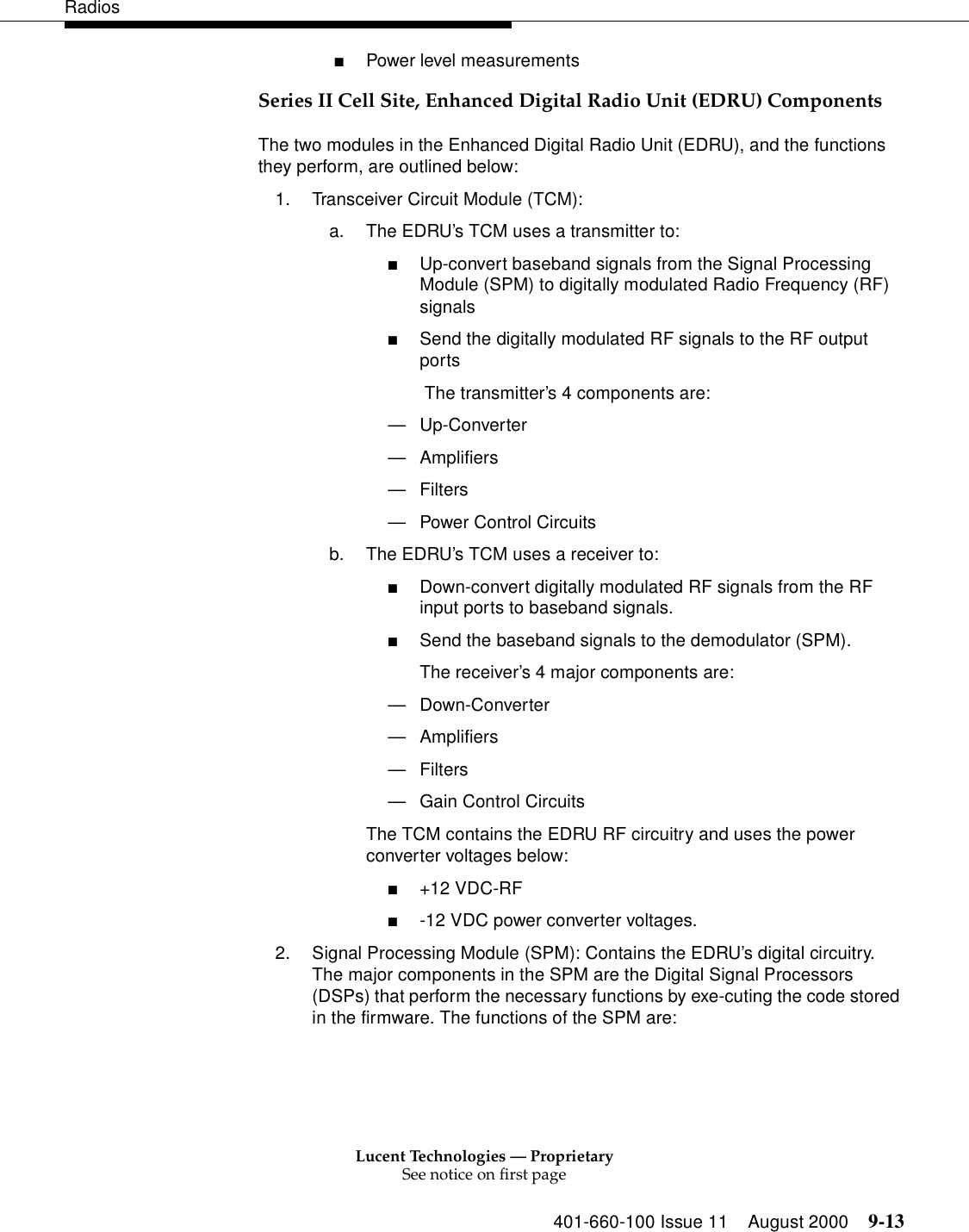 Lucent Technologies — ProprietarySee notice on first page401-660-100 Issue 11 August 2000 9-13Radios■Power level measurements Series II Cell Site, Enhanced Digital Radio Unit (EDRU) ComponentsThe two modules in the Enhanced Digital Radio Unit (EDRU), and the functions they perform, are outlined below: 1. Transceiver Circuit Module (TCM): a. The EDRU’s TCM uses a transmitter to: ■Up-convert baseband signals from the Signal Processing Module (SPM) to digitally modulated Radio Frequency (RF) signals■Send the digitally modulated RF signals to the RF output ports The transmitter’s 4 components are: —Up-Converter —Amplifiers —Filters —Power Control Circuits b. The EDRU’s TCM uses a receiver to: ■Down-convert digitally modulated RF signals from the RF input ports to baseband signals. ■Send the baseband signals to the demodulator (SPM). The receiver’s 4 major components are: —Down-Converter —Amplifiers —Filters —Gain Control Circuits The TCM contains the EDRU RF circuitry and uses the power converter voltages below: ■+12 VDC-RF ■-12 VDC power converter voltages. 2. Signal Processing Module (SPM): Contains the EDRU’s digital circuitry. The major components in the SPM are the Digital Signal Processors (DSPs) that perform the necessary functions by exe-cuting the code stored in the firmware. The functions of the SPM are: 