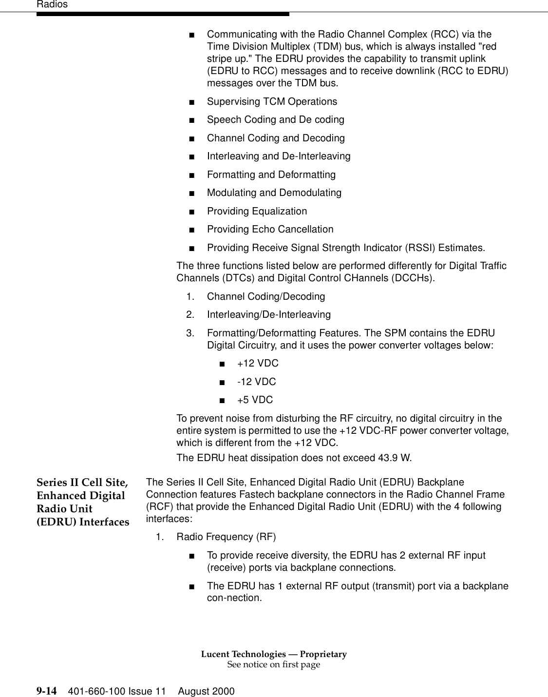 Lucent Technologies — ProprietarySee notice on first page9-14 401-660-100 Issue 11 August 2000Radios■Communicating with the Radio Channel Complex (RCC) via the Time Division Multiplex (TDM) bus, which is always installed &quot;red stripe up.&quot; The EDRU provides the capability to transmit uplink (EDRU to RCC) messages and to receive downlink (RCC to EDRU) messages over the TDM bus. ■Supervising TCM Operations ■Speech Coding and De coding ■Channel Coding and Decoding ■Interleaving and De-Interleaving ■Formatting and Deformatting ■Modulating and Demodulating ■Providing Equalization ■Providing Echo Cancellation ■Providing Receive Signal Strength Indicator (RSSI) Estimates. The three functions listed below are performed differently for Digital Traffic Channels (DTCs) and Digital Control CHannels (DCCHs). 1. Channel Coding/Decoding 2. Interleaving/De-Interleaving 3. Formatting/Deformatting Features. The SPM contains the EDRU Digital Circuitry, and it uses the power converter voltages below: ■+12 VDC ■-12 VDC ■+5 VDC To prevent noise from disturbing the RF circuitry, no digital circuitry in the entire system is permitted to use the +12 VDC-RF power converter voltage, which is different from the +12 VDC. The EDRU heat dissipation does not exceed 43.9 W. Series II Cell Site, Enhanced Digital Radio Unit (EDRU) InterfacesThe Series II Cell Site, Enhanced Digital Radio Unit (EDRU) Backplane Connection features Fastech backplane connectors in the Radio Channel Frame (RCF) that provide the Enhanced Digital Radio Unit (EDRU) with the 4 following interfaces: 1. Radio Frequency (RF) ■To provide receive diversity, the EDRU has 2 external RF input (receive) ports via backplane connections. ■The EDRU has 1 external RF output (transmit) port via a backplane con-nection. 