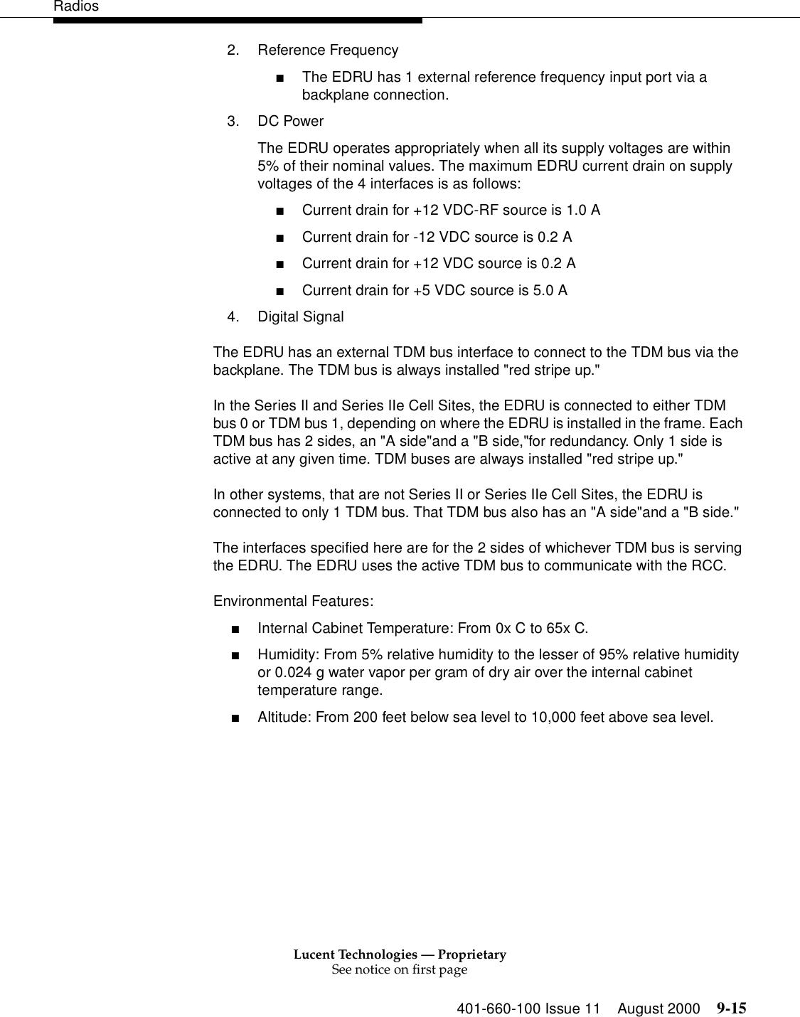 Lucent Technologies — ProprietarySee notice on first page401-660-100 Issue 11 August 2000 9-15Radios2. Reference Frequency ■The EDRU has 1 external reference frequency input port via a backplane connection. 3. DC Power The EDRU operates appropriately when all its supply voltages are within 5% of their nominal values. The maximum EDRU current drain on supply voltages of the 4 interfaces is as follows: ■Current drain for +12 VDC-RF source is 1.0 A■Current drain for -12 VDC source is 0.2 A■Current drain for +12 VDC source is 0.2 A■Current drain for +5 VDC source is 5.0 A4. Digital Signal The EDRU has an external TDM bus interface to connect to the TDM bus via the backplane. The TDM bus is always installed &quot;red stripe up.&quot;In the Series II and Series IIe Cell Sites, the EDRU is connected to either TDM bus 0 or TDM bus 1, depending on where the EDRU is installed in the frame. Each TDM bus has 2 sides, an &quot;A side&quot;and a &quot;B side,&quot;for redundancy. Only 1 side is active at any given time. TDM buses are always installed &quot;red stripe up.&quot;In other systems, that are not Series II or Series IIe Cell Sites, the EDRU is connected to only 1 TDM bus. That TDM bus also has an &quot;A side&quot;and a &quot;B side.&quot; The interfaces specified here are for the 2 sides of whichever TDM bus is serving the EDRU. The EDRU uses the active TDM bus to communicate with the RCC. Environmental Features: ■Internal Cabinet Temperature: From 0x C to 65x C. ■Humidity: From 5% relative humidity to the lesser of 95% relative humidity or 0.024 g water vapor per gram of dry air over the internal cabinet temperature range. ■Altitude: From 200 feet below sea level to 10,000 feet above sea level. 