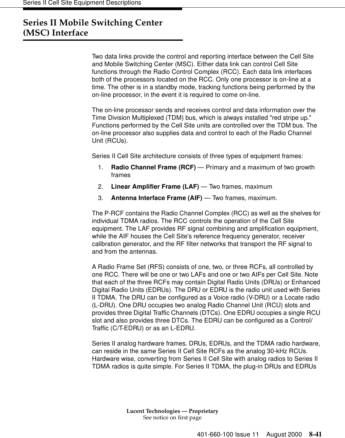 Lucent Technologies — ProprietarySee notice on first page401-660-100 Issue 11 August 2000 8-41Series II Cell Site Equipment DescriptionsSeries II Mobile Switching Center (MSC) InterfaceTwo data links provide the control and reporting interface between the Cell Site and Mobile Switching Center (MSC). Either data link can control Cell Site functions through the Radio Control Complex (RCC). Each data link interfaces both of the processors located on the RCC. Only one processor is on-line at a time. The other is in a standby mode, tracking functions being performed by the on-line processor, in the event it is required to come on-line. The on-line processor sends and receives control and data information over the Time Division Multiplexed (TDM) bus, which is always installed &quot;red stripe up.&quot; Functions performed by the Cell Site units are controlled over the TDM bus. The on-line processor also supplies data and control to each of the Radio Channel Unit (RCUs).Series II Cell Site architecture consists of three types of equipment frames:1. Radio Channel Frame (RCF) — Primary and a maximum of two growth frames 2. Linear Amplifier Frame (LAF) — Two frames, maximum 3. Antenna Interface Frame (AIF) — Two frames, maximum. The P-RCF contains the Radio Channel Complex (RCC) as well as the shelves for individual TDMA radios. The RCC controls the operation of the Cell Site equipment. The LAF provides RF signal combining and amplification equipment, while the AIF houses the Cell Site&apos;s reference frequency generator, receiver calibration generator, and the RF filter networks that transport the RF signal to and from the antennas. A Radio Frame Set (RFS) consists of one, two, or three RCFs, all controlled by one RCC. There will be one or two LAFs and one or two AIFs per Cell Site. Note that each of the three RCFs may contain Digital Radio Units (DRUs) or Enhanced Digital Radio Units (EDRUs). The DRU or EDRU is the radio unit used with Series II TDMA. The DRU can be configured as a Voice radio (V-DRU) or a Locate radio (L-DRU). One DRU occupies two analog Radio Channel Unit (RCU) slots and provides three Digital Traffic Channels (DTCs). One EDRU occupies a single RCU slot and also provides three DTCs. The EDRU can be configured as a Control/Traffic (C/T-EDRU) or as an L-EDRU. Series II analog hardware frames. DRUs, EDRUs, and the TDMA radio hardware, can reside in the same Series II Cell Site RCFs as the analog 30-kHz RCUs. Hardware wise, converting from Series II Cell Site with analog radios to Series II TDMA radios is quite simple. For Series II TDMA, the plug-in DRUs and EDRUs 