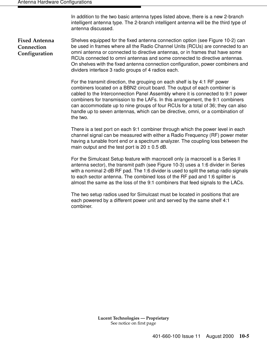 Lucent Technologies — ProprietarySee notice on first page401-660-100 Issue 11 August 2000 10-5Antenna Hardware ConfigurationsIn addition to the two basic antenna types listed above, there is a new 2-branch intelligent antenna type. The 2-branch intelligent antenna will be the third type of antenna discussed.Fixed Antenna Connection Configuration Shelves equipped for the fixed antenna connection option (see Figure 10-2) can be used in frames where all the Radio Channel Units (RCUs) are connected to an omni antenna or connected to directive antennas, or in frames that have some RCUs connected to omni antennas and some connected to directive antennas. On shelves with the fixed antenna connection configuration, power combiners and dividers interface 3 radio groups of 4 radios each. For the transmit direction, the grouping on each shelf is by 4:1 RF power combiners located on a BBN2 circuit board. The output of each combiner is cabled to the Interconnection Panel Assembly where it is connected to 9:1 power combiners for transmission to the LAFs. In this arrangement, the 9:1 combiners can accommodate up to nine groups of four RCUs for a total of 36; they can also handle up to seven antennas, which can be directive, omni, or a combination of the two. There is a test port on each 9:1 combiner through which the power level in each channel signal can be measured with either a Radio Frequency (RF) power meter having a tunable front end or a spectrum analyzer. The coupling loss between the main output and the test port is 20 ± 0.5 dB. For the Simulcast Setup feature with macrocell only (a macrocell is a Series II antenna sector), the transmit path (see Figure 10-3) uses a 1:6 divider in Series with a nominal 2-dB RF pad. The 1:6 divider is used to split the setup radio signals to each sector antenna. The combined loss of the RF pad and 1:6 splitter is almost the same as the loss of the 9:1 combiners that feed signals to the LACs. The two setup radios used for Simulcast must be located in positions that are each powered by a different power unit and served by the same shelf 4:1 combiner. 