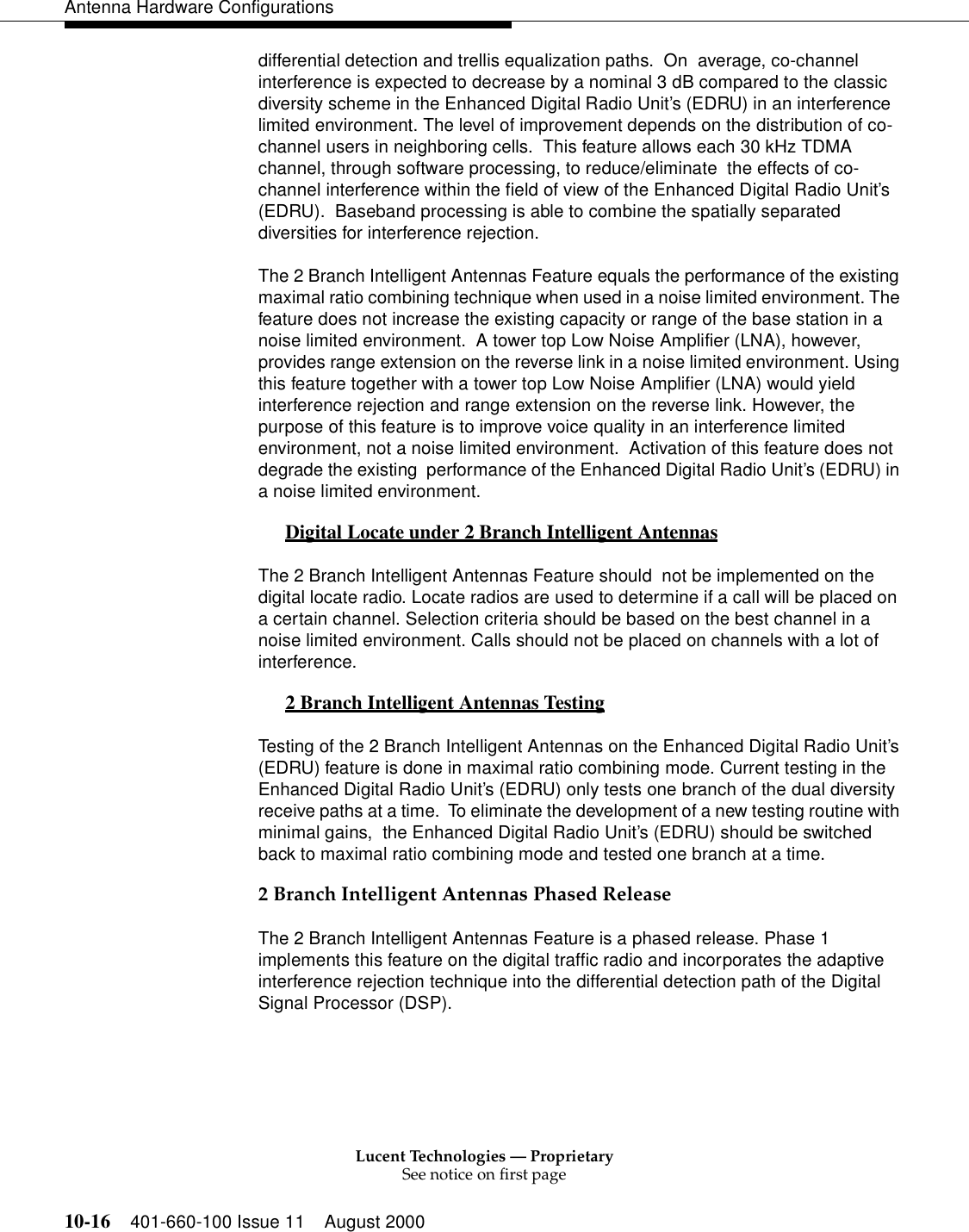 Lucent Technologies — ProprietarySee notice on first page10-16 401-660-100 Issue 11 August 2000Antenna Hardware Configurationsdifferential detection and trellis equalization paths.  On  average, co-channel interference is expected to decrease by a nominal 3 dB compared to the classic diversity scheme in the Enhanced Digital Radio Unit’s (EDRU) in an interference limited environment. The level of improvement depends on the distribution of co-channel users in neighboring cells.  This feature allows each 30 kHz TDMA channel, through software processing, to reduce/eliminate  the effects of co-channel interference within the field of view of the Enhanced Digital Radio Unit’s (EDRU).  Baseband processing is able to combine the spatially separated diversities for interference rejection.  The 2 Branch Intelligent Antennas Feature equals the performance of the existing maximal ratio combining technique when used in a noise limited environment. The feature does not increase the existing capacity or range of the base station in a noise limited environment.  A tower top Low Noise Amplifier (LNA), however, provides range extension on the reverse link in a noise limited environment. Using this feature together with a tower top Low Noise Amplifier (LNA) would yield interference rejection and range extension on the reverse link. However, the purpose of this feature is to improve voice quality in an interference limited environment, not a noise limited environment.  Activation of this feature does not degrade the existing  performance of the Enhanced Digital Radio Unit’s (EDRU) in a noise limited environment. Digital Locate under 2 Branch Intelligent Antennas 0The 2 Branch Intelligent Antennas Feature should  not be implemented on the digital locate radio. Locate radios are used to determine if a call will be placed on a certain channel. Selection criteria should be based on the best channel in a noise limited environment. Calls should not be placed on channels with a lot of interference.2 Branch Intelligent Antennas Testing 0Testing of the 2 Branch Intelligent Antennas on the Enhanced Digital Radio Unit’s (EDRU) feature is done in maximal ratio combining mode. Current testing in the Enhanced Digital Radio Unit’s (EDRU) only tests one branch of the dual diversity receive paths at a time.  To eliminate the development of a new testing routine with minimal gains,  the Enhanced Digital Radio Unit’s (EDRU) should be switched back to maximal ratio combining mode and tested one branch at a time. 2 Branch Intelligent Antennas Phased ReleaseThe 2 Branch Intelligent Antennas Feature is a phased release. Phase 1 implements this feature on the digital traffic radio and incorporates the adaptive interference rejection technique into the differential detection path of the Digital Signal Processor (DSP).